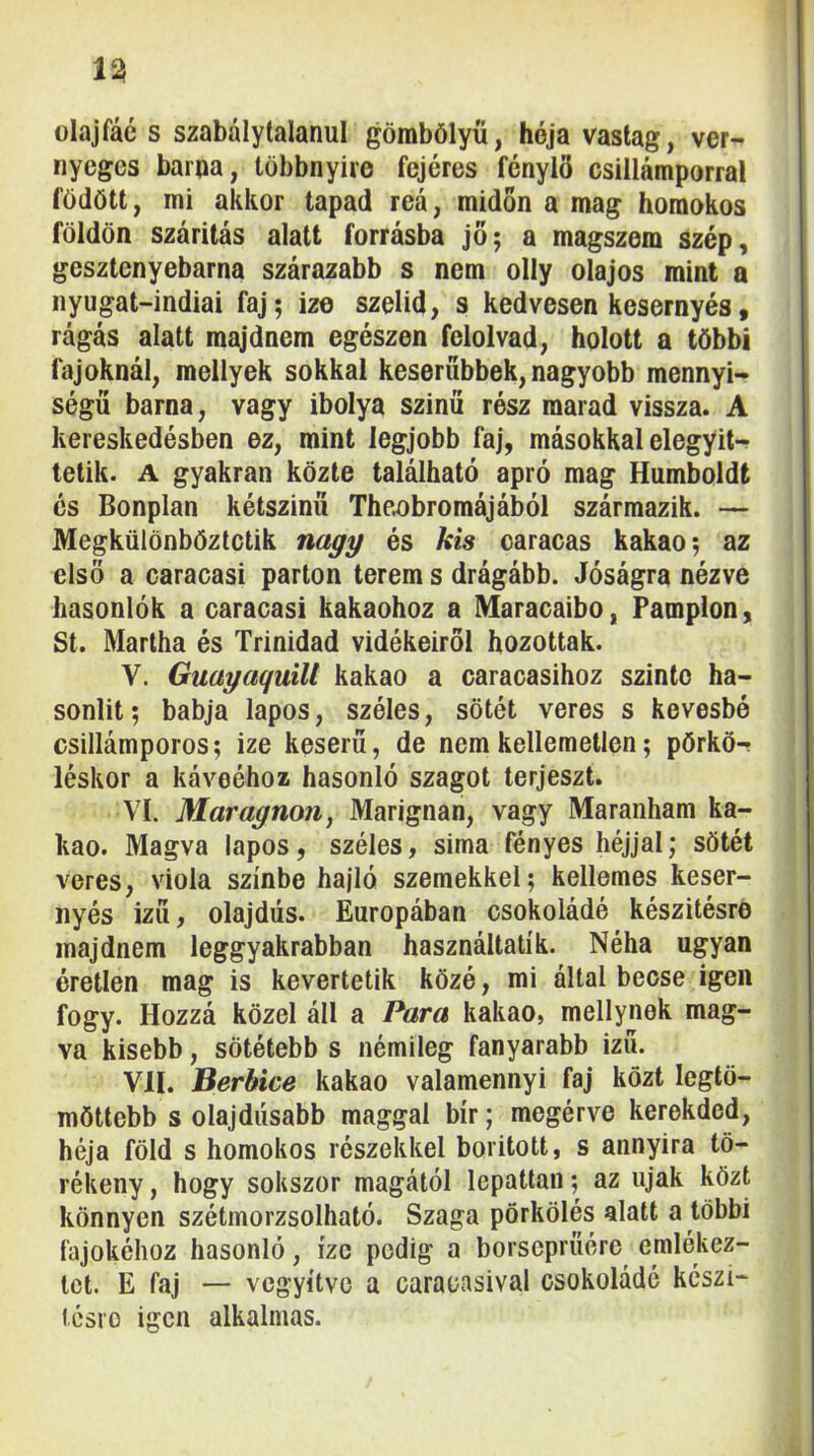 olajfáé s szabálytalanul gömbölyű, hója vastag, ver- nyeges barna, többnyire fejéres fénylő csillámporral födött, mi akkor tapad reá, midőn a mag homokos földön szárítás alatt forrásba jő; a magszem szép, gesztenyebarna szárazabb s nem olly olajos mint a nyugat-indiai faj; ize szelíd, s kedvesen kesernyés, rágás alatt majdnem egészen felolvad, holott a többi fajoknál, mellyek sokkal keserűbbek, nagyobb mennyi^ ségű barna, vagy ibolya színű rósz marad vissza. A kereskedésben ez, mint legjobb faj, másokkal elegyit- tetik. A gyakran közte található apró mag Humboldt és Bonplan kétszínű The^bromájából származik. — Megkülönböztetik nagy és kis caracas kakaó; az első a caracasi parton terem s drágább. Jóságra nézve hasonlók a caracasi kakaóhoz a Maracaibo, Pamplon, St. Martba és Trinidad vidékeiről hozottak. V. Guayaquill kakaó a caracasihoz szinte ha- sonlít ; babja lapos, széles, sötét veres s kevésbé csillámporos; ize keserű, de nem kellemetlen; pörkö- léskor a kávééhoz hasonló szagot terjeszt. VI. Maragnon, Marignan, vagy Maranham ka- kaó. Magva lapos, széles, sima fényes héjjal; sötét veres, viola színbe hajló szemekkel; kellemes keser- nyés Ízű, olajdús. Európában csokoládé készítésre majdnem leggyakrabban használtat!k. Néha ugyan éretlen mag is kevertetik közé, mi által becse igen fogy. Hozzá közel áll a Para kakaó, mellynek mag- va kisebb, sötétebb s némileg fanyarabb izü. VII. Berbice kakaó valamennyi faj közt legtö- möttebb s olajdúsabb maggal bír; megérve kerekded, héja föld s homokos részekkel borított, s annyira tö- rékeny , hogy sokszor magától lepattan; az újak közt könnyen szétmorzsolható. Szaga pörkölés alatt a többi fajokéhoz hasonló, íze pedig a borseprűére emlékez- tet. E faj — vegyítve a caracasival csokoládé készi- Icsro igen alkalmas.