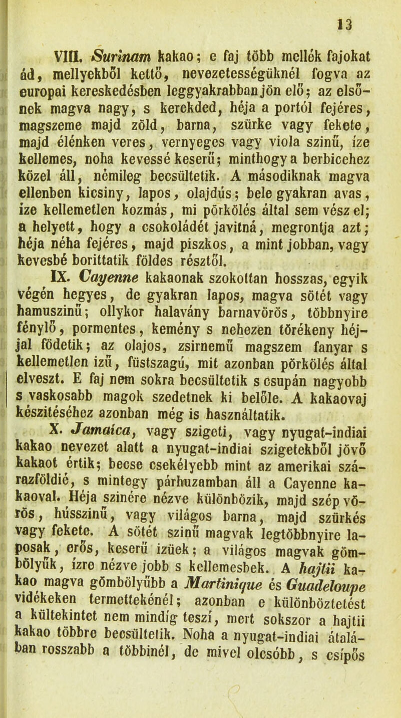 1 13 VIII. Surinam kakaó; e faj több mellék fajokat éd, menyekből kettő, nevezetességüknél fogva az európai kereskedésben leggyakrabban jön elő; az első- nek magva nagy, s kerekded, héja a portól fejéres, magszeme majd zöld, barna, szürke vagy fekete, majd élénken veres, vernyegcs vagy viola szinű, íze kellemes, noha kévéssé keserű; minthogy a berbicehez közel áll, némileg becsültetik. A másodiknak magva ellenben kicsiny, lapos, olajdús; bele gyakran avas, ize kellemetlen kozmás, mi pörkölés által sem vész el; a helyett, hogy a csokoládét javitná, megrontja azt; héja néha fejéres, majd piszkos, a mint jobban, vagy kevésbé borittatik földes résztől. IX. Cayenne kakaónak szokottan hosszas, egyik végén hegyes, de gyakran lapos, magva sötét vagy hamuszinü; ollykor halavány barnavörös, többnyire fénylő, pormentes, kemény s nehezen törékeny héj- jal födetik; az olajos, zsirnemű magszem fanyar s kellemetlen izű, füstszagú, mit azonban pörkölés által elveszt. E faj nem sokra becsültctik s Csupán nagyobb s vaskosabb magok szedetnek ki belőle. A kakaovaj készítéséhez azonban még is használtatik. X. Jamaicay vagy szigeti, vagy nyugat-indiai kakaó nevezet alatt a nyugat-indiai szigetekből jövő kakaót értik; becse csekélyebb mint az amerikai szá- razföldié, s mintegy párhuzamban áll a Cayenne ka- kaóval. Héja szinére nézve különbözik, majd szép vö- rös , husszinu, vagy világos barna, majd szürkés vagy fekete. A sötét szinű magvak legtöbbnyire la- posak, erős, keserű izüek; a világos magvak göm- bölyűk, ízre nézve jobb s kellemesbek. A hajüi ka- kaó magva gömbölyűbb a Martinique és Guadeloupe vidékeken termettekénél; azonban e különböztetést a kűltekintet nem mindig teszi, mert sokszor a hajtii kakaó többre becsültelik. Noha a nyugat-indiai átalá- ban rosszabb a többinél, de mivel olcsóbb, s csípős