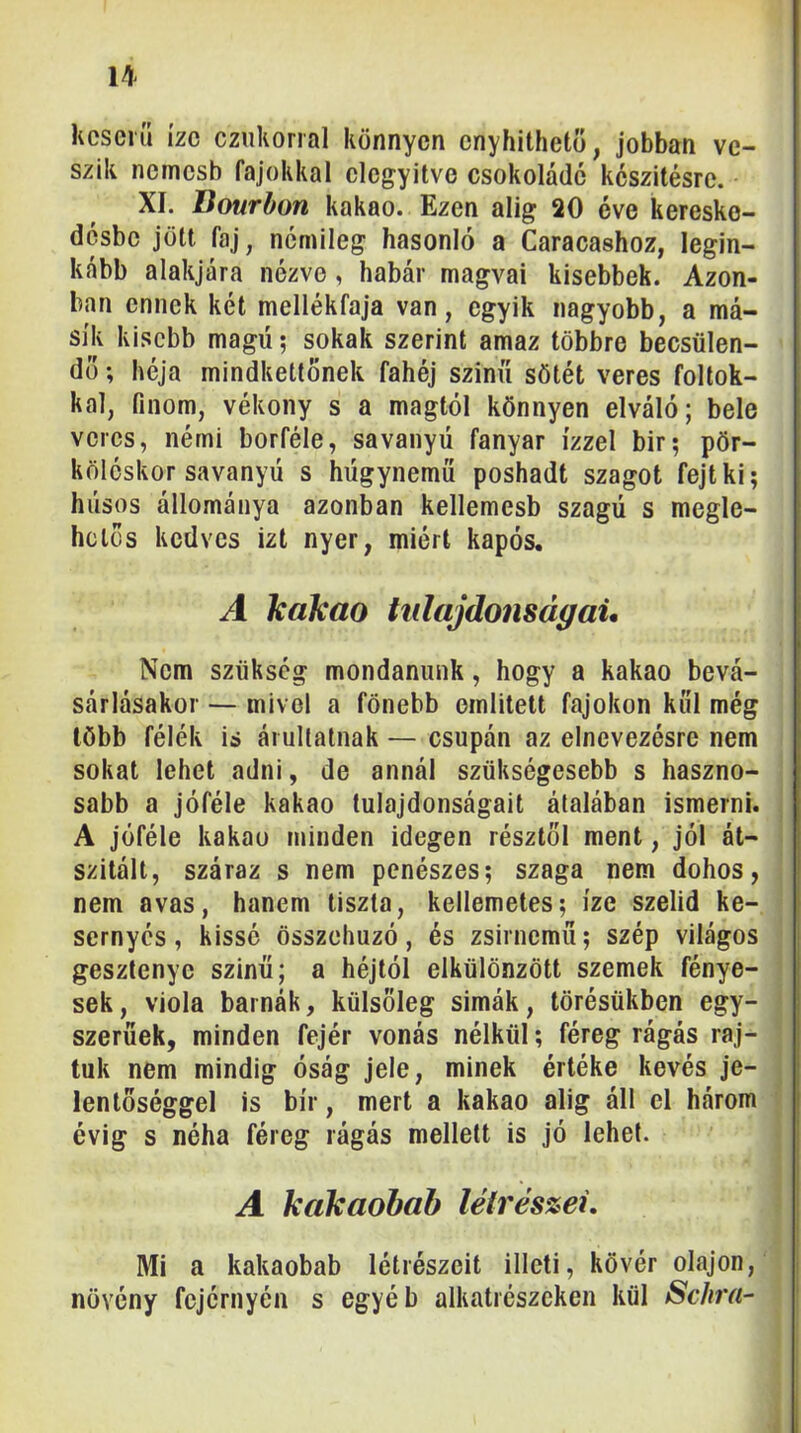 Keserű íze cziikonal könnyen cnyhitheto, jobban ve- szik nemesb fajokkal elegyítve csokoládé keszitésre. XI. Bourbon kakaó. Ezen alig 20 éve kereske- désbe jött faj, némileg hasonló a Caracashoz, legin- kább alakjára nézve, habár magvai kisebbek. Azon- ban ennek két mellékfaja van, egyik nagyobb, a má- sik kisebb magú; sokak szerint amaz többre becsülen- dő ; héja mindkettőnek fahéj színű sötét veres foltok- kal, finom, vékony s a magtól könnyen elváló; bele veres, némi borféle, savanyú fanyar ízzel bir; pör- köléskor savanyú s húgynemű poshadt szagot fejt ki; húsos állománya azonban kellemesb szagú s megle- hetős kedves izt nyer, miért kapós. A kakaó tnlajdonságaU Nem szükség mondanunk, hogy a kakaó bevá- sárlásakor — mivel a fönebb említett fajokon köl még több félék is áruitatnak — csupán az elnevezésre nem sokat lehet adni, de annál szükségesebb s haszno- sabb a jóféle kakaó tulajdonságait átalában ismerni. A jóféle kakaó minden idegen résztől ment, jól át- szitált, száraz s nem penészes; szaga nem dohos, nem avas, hanem tiszta, kellemetes; íze szelíd ke- sernyés, kissé összehúzó, és zsirnemű; szép világos gesztenye szinű; a héjtól elkülönzött szemek fénye- sek, viola barnák, külsőleg simák, törésükben egy- szerűek, minden fejér vonás nélkül; féreg rágás raj- tuk nem mindig óság jele, minek értéke kevés je- lentőséggel is bír, mert a kakaó alig áll el három évig s néha féreg rágás mellett is jó lehet. A kakaohah léírés%ei. Mi a kakaobab létrészeit illeti, kövér olajon, növény fejérnyén s egyéb alkatrészeken kül ScJira- ' I