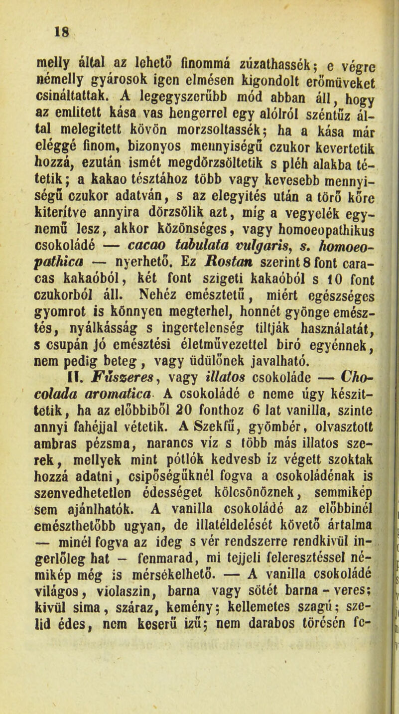 melly által az lehető finommá züzalhassék; e végre némelly gyárosok igen elmésen kigondolt erőmüveket csináltattak. A legegyszerűbb mód abban áll, hogy az említett kása vas hengerrel egy alólról széntűz ál- tal melegített kövön morzsoltassék; ha a kása már eléggé finom, bizonyos mennyiségű czukor kevertetik hozzá, ezután ismét megdörzsöltetik s pléh alakba té- tetik ; a kakaó tésztához több vagy kevesebb mennyi- ségű czukor adatván, s az elegyítés után a törő kőre kiterítve annyira dörzsölik azt, míg a vegyelék egy- nemű lesz, akkor közönséges, vagy homoeopathikus csokoládé — cacao tahulata vulgáris^ s, homoeo- pathica — nyerhető. Ez Rostán szerint 8 font cara- cas kakaóból, két font szigeti kakaóból s 10 font czukorból áll. Nehéz emésztetű, miért egészséges gyomrot is könnyen megterhel, honnét gyönge emész- tés, nyálkásság s ingertelenség tiltják használatát, s csupán jó emésztési életművezettel biró egyénnek, nem pedig beteg, vagy üdülőnek javalható. II. Fűszeres^ vagy illatos csokoládé — Cho- colada aromatica A csokoládé e neme ügy készít- | telik, ha az előbbiből 20 fonthoz 6 lat vanília, szinte j annyi fahéjjal vétetik. A Szék fű, gyömbér, olvasztott ambras pézsma, narancs víz s több más illatos sze- rek , mellyek mint pótlók kedvesb íz végett szoktak hozzá adatni, csipőségűknél fogva a csokoládénak is szenvedhetetlen édességet kölcsönöznek, semmikép sem ajánlhatók. A vanília csokoládé az előbbinél emészthetőbb ugyan, de illatéldelését követő ártalma — minél fogva az ideg s vér rendszerre rendkívül in- gerlőleg hat - fenmarad, mi tejjeli feleresztéssel né- mikép még is mérsékelhető. — A vanília csokoládé világos, violaszin, barna vagy sötét barna-veres; kívül sima, száraz, kemény; kellemetes szagú; sze- líd édes, nem keserű ízű; nem darabos törésén fc- M