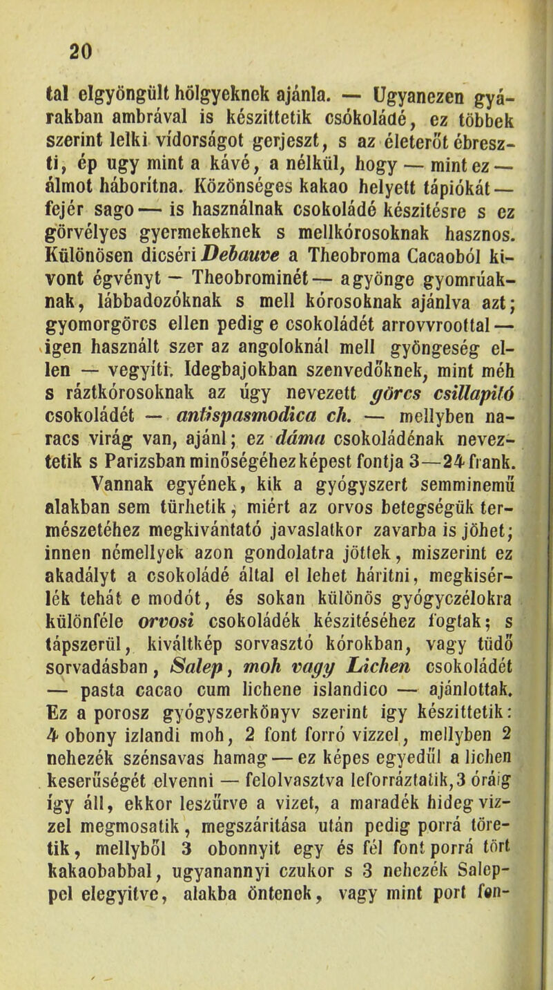 tal elgyöngüU hölgyeknek ajánla. — Ugyanezen gyá- rakban ambrával is készíttetik csokoládé, ez többek szerint lelki vídorságot gerjeszt, s az életerőt ébresz- ti, ép úgy mint a kávé, a nélkül, hogy -- mint ez — álmot háborítna. Közönséges kakaó helyett tápiókát — fejér sago— is használnak csokoládé készítésre s ez görvélyes gyermekeknek s mellkórosoknak hasznos. Különösen dicséri Debauve a Theobroma Cacaoból ki- vont égvényt ~ Theobrominét— a gyönge gyomrüak- nak, lábbadozóknak s mell kórosoknak ajánlva azt; gyomorgörcs ellen pedig e csokoládét arrovvrooftal — sigen használt szer az angoloknál mell gyöngeség el- len — vegyíti; Idegbajokban szenvedőknek, mint méh s ráztkórosoknak az úgy nevezett ^örcs csillapUó csokoládét — anthpasmodica eh. — mellyben na- racs virág van, ajánl; ez dáma csokoládénak nevez- tetik s Párizsban minőségéhez képest fontja 3—24frank. Vannak egyének, kik a gyógyszert semminemű alakban sem tűrhetik; miért az orvos betegségük ter- mészetéhez megkivántató javaslatkor zavarba is jöhet; innen némellyek azon gondolatra jöttek, miszerint ez akadályt a csokoládé által el lehet háritni, megkisér- lék tehát e modót, és sokan különös gyógyczélokra különféle orvosi csokoládék készítéséhez fogtak; s tápszerül, kiváltkép sorvasztó kórokban, vagy tüdő sorvadásban, Salep, moh vagy Lichen csokoládét — pasta cacao cum lichene islandico — ajánlottak. Ez a porosz gyógyszerkönyv szerint igy készittetik: 4 obony izlandi moh, 2 font forró vizzel, mellyben 2 nehezék szénsavas hamag — ez képes egyedül a lichen keserűségét elvenni — felolvasztva leforráztalik,3 óráig így áll, ekkor leszűrve a vizet, a maradék hidegvíz- zel megmosatik, megszáritása után pedig porrá töre- tik , mellyből 3 obonnyit egy és fél font porrá tort kakaobabbal, ugyanannyi ezukor s 3 nehezék Salep- pcl elegyítve, alakba öntenek, vagy mint port fan-