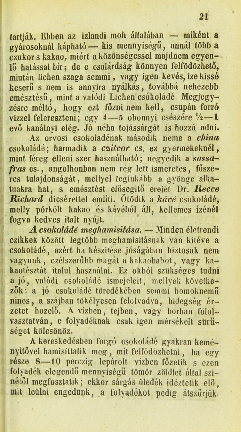 tartják. Ebben az izlandi moh általában — miként a gyárosoknál kápható— kis mennyiségű, annál több a czukor s kakaó, miért a közönségessel majdnem egyen- lő hatással bír 5 de e csalárdság könnyen felfödözhető, miután lichen szaga semmi, vagy igen kevés, ize kissé keserű s nem is annyira nyálkás, továbbá nehezebb emésztésű, mint a valódi Lichen csokoládé Megjegy- zésre méltó, hogy ezt főzni nem kell, csupán forró vízzel felereszteni; egy 4—5 obonnyi csészére —1 evő kanálnyi elég. Jó néha tojássárgát is hozzá adni. Az orvosi csokoládénak második neme a china csokoládé; harmadik a czitvor cs. ez gyermekeknél, mint féreg elleni szer használható; negyedik a sassa- fras cs., angolhonban nem rég lett ismeretes, fűsze- res tulajdonságát, mellyel leginkább a gyönge alka- tuakra hat, s emésztést elősegítő erejét Dr. Recce Richard dicsérettel említi. Ötödik a kávé csokoládé, melly pörkölt kakaó és kávéból áll, kellemes ízénél fogva kedves italt nyújt. A csokoládé meghamisítása. — Minden életrendi czikkek között legtöbb meghamisításnak van kitéve a csokoládé, azért ha készítése jóságában biztosak nem vagyunk, czélszerűbb magát a kakaobabot, vagy ka- kaotésztát italul használni. Ez okból szükséges tudni a jó, valódi csokoládé ismejeleit, mellyek követke- zők; a jó csokoládé töredékében semmi homoknemű nincs, a szájban tökélyesen felolvadva, hidegség ér- zetet hozelő. A vízben, tejben, vagy borban fölol- vasztatván, e folyadéknak csak igen mérsékelt sűrű- séget kölcsönöz. A kereskedésben forgó csokoládé gyakran kemé- nyitővel hamisittatik meg, mit felfödözhetni, ha egy része 8—iO perczig lepárolt vízben főzetik s ezen folyadék elegendő mennyiségű tömör zöldlet által szí- nétől megfosztatik; ekkor sárgás üledék idéztetik elő, mit leülni engedünk, a folyadékot pedig átszűrjük.