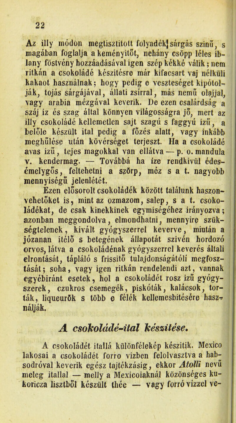 Az illy módon megliszlitoll folyadékj sárgás szinö, s magában foglalja a keményítőt, nehány csöpp léles ib- lany föstvény hozzáadásával igen szép kékké válik; nem ritkán a csokoládé készítésre már kifacsart vaj nélküli kakaót használnak; hogy pedig e veszteséget kipótol- ják, tojás sárgájával, állati zsírral, más nemű olajjal, vagy arabia mézgával keverik. De ezen csalárdság a száj iz és szag által könnyen világosságra jo, mert az illy csokoládé kellemetlen sajt szagú s faggyú izű, a belőle készült ital pedig a főzés alatt, vagy inkább meghűlése után kövérséget terjeszt. Ha a csokoládé avas ízű, tejes magokkal van ellátva — p. o.mandula V. kendermag. — Továbbá ha íze rendkívül édes- émelygos, feltehetni a s^örp, méz s a t. nagyobb mennyiségű jelenlétét. Ezen elősorolt csokoládék között találunk haszon- vehetőket is, mint az ozmazom, salep, s a t. csoko- ládékat, de csak kinekkinek egymiségéhez irányozva; azonban meggondolva, elmondhatni, mennyire szük- ségtelenek, kivált gyógyszerrel keverve, miután a józanan ítélő s betegének állapotát szivén hordozó orvos, látva a csokoládénak gyógyszerrel keverés általi elrontását, tápláló s frissítő tulajdonságátólí megfosz- tását; soha, vagy igen ritkán rendelendi azt, vannak egyébiránt esetek, hol a csokoládét rósz izű gyógy- szerek, ezukros csemegék, piskóták, kalácsok, tor- ták, liqueurök s több o félék kellemesbitésére haszr? nájyák. A csokoládé-ital készítése* A csokoládét itallá különfélekép készítik. Mexico lakosai a csokoládét forro vízben felolvasztva a hab- sodróval keverik egész tajtékzásig, ekkor Atollt nevű meleg itallal — melly a Mexicoiaknál közönséges ku- koricza lisztből készült thée — vagy forró vízzel ve-