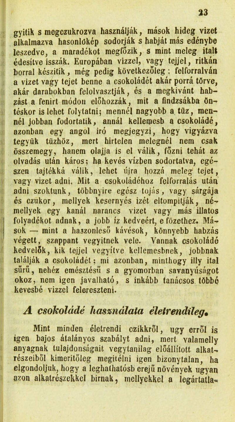 gyitik s megozukrozva használják, mások hideg vizet alkalmazva hasonlökép sodorják s habját más edénybe leszedve, a maradékot megfőzik, s mint meleg italt édesítve isszák. Európában vizzel, vagy tejjel, ritkán borral készitik, még pedig következőleg; felforralván a vizet vagy tejet benne a csokoládét akár porrá törve, akár darabokban felolvasztják, és a megkívánt hab- zást a fenirt módon előhozzák, mit a findzsákba Ön- téskor is lehet folytatni; mennél nagyobb a lüz, men- nél jobban fodortatik, annál kellemesb a csokoládé, azonban egy angol iró megjegyzi, hogy vigyázva tegyük tűzhöz, mert hirtelen melegnél nem csak összemegy, hanem olajja is el válik, főzni tehát az olvadás után káros; ha kevés vízben sodortatva, egé- szen tajtékká válik, lehet újra hozzá meleg tejet, vagy vizet adni, Mit a csokoládéhoz felforralás után adni szoktunk, többnyire egész tojás, vagy sárgája és czukor, mellyek kesernyés izét eltompitják, né- mellyek egy kanál narancs vizet vagy más illatos folyadékot adnak, a jobb íz kedvéért, e főzethez. Má- sok — mint a haszonleső kávésok, könnyebb habzás végett, szappant vegyitnek vele. Vannak csokoládé kedvelők, kik tejjel vegyítve kellemesbnek, jobbnak találják a csokoládét; mi azonban, minthogy illy ital sűrű, nehéz emésztései s a gyomorban savanyúságot okoz, nem igen javalható, s inkább tanácsos többé kevésbé vizzel felereszteni. A csokoládé használata életrendileg. Mint minden életrendi czikkröl, úgy erről is igen bajos átalányos szabályt adni, mert valamelly anyagnak tulajdonságait vegytanilag előállított alkat- részeiből kimeritöleg megítélni igen bizonytalan, ha elgondoljuk, hogy a leghaíhatósb erejű növények ugyan azon alkatrészekkel bírnak, mellyekkel a legártatla*