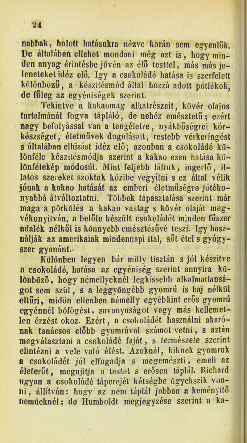 nabbak, holott hatásukra nézve korán sem egyenlők. De általában ellehet mondani még azt is, hogy min- den anyag érintésbejövén az élő testtel, más más je- leneteket idéz elő. így a csokoládé hatása is szerfelett különböző, a készitésmód által hozzá adott pótlékok, de főleg az egyéniségek szerint. Tekintve a kakaomag alkatrészeit, kövér olajos tartalmánál fogva tápláló, de nehéz emésztetö; ezért nagy befolyással van a tengélelre, nyákböségrei kór- készséget, életművek dugulásait, restebb vérkeringést s általában elhízást idéz elő; azonban a csokoládé kü- lönféle készilésmódja szerint a kakaó ezen hatása kü- lönfélekép módosúl. Mint feljebb láttuk, ingerlő, il- latos szereket szoktak közibe vegyííni s ez által vélik jónak a kakaó hatását az emberi életműségre jótéko- nyabbá átváltoztatni.' Többek tapasztalása szerint már maga a pörkölés a kakaó vastag s kövér olaját meg- vékonyilván, a belőle készült csokoládét minden fűszer adalék nélkül is könnyebb emésztésűvé teszi. így hasz- nálják az amerikaiak mindennapi ital, sőt étel s gyógy- szer gyanánt.* Különben legyen bár milly tisztán s jól készítve a csokoládé, hatása az egyéniség szerint annyira kü- lönböző, hogy némellyeknél legkissebb alkalmatlansá- got sem szül, s a leggyöngébb gyomrú is baj nélkül eltűri, midőn ellenben némelly egyébkint erős gyomrú egyénnél böfögést, savanyúságot vagy más kellemet- len érzést okoz. Ezért, a csokoládét használni akaró- nak tanácsos előbb gyomrával számot vetni, s aztán megválasztani a csokoládé faját, s természete szerint elintézni a vele való élést. Azoknál, kiknek gyomruk a csokoládét jól elfogadja s megemészti, emeli az életerőt, megújítja a lestet s erősen táplál. Richard ugyan a csokoládé táperejét kétségbe ügyekszik von- ni, állítván: hogy az nem táplál jobban a keményítő nemüeknél; de Humboldt megjegyzése szerint a ka-