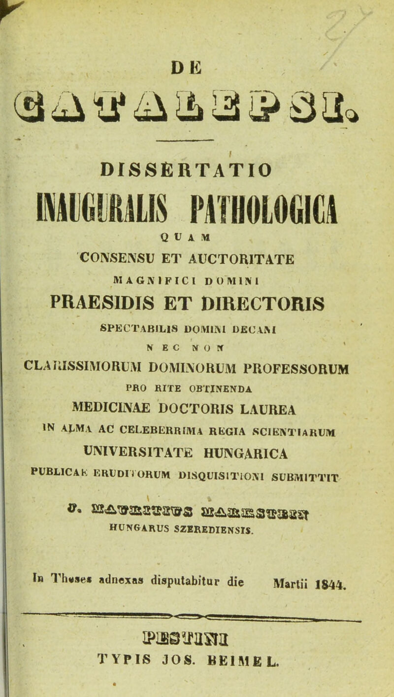 v DK i DISSERTATIO Q U X M 'CONSENSU ET AUCTORITATE MáGiMFICI D ü M 1N 1 PRAESIDIS ET DIRECTORIS SPECTABIL1S DÓ M LM DECIM NEC NON CLARISSIMORUM DOMLAORUM PROFESSORUM PRO RITE OBTINENDA MEDICI1VAE DOCTORIS LAUREA IN ALMA AC CELEBERRIMA REGIA SCI ÉNT 1A RUM ÜNIVERSITATE HUNGARICA PUBLIC A E ERUDITORUM D1SQUISIT10N1 SUBM1TTIT hungarus szerediensis. In Th*se« adnexas disputabitur die Mártii 1844. jpwam'SRL TYPIS JÓS. BElMfiL.