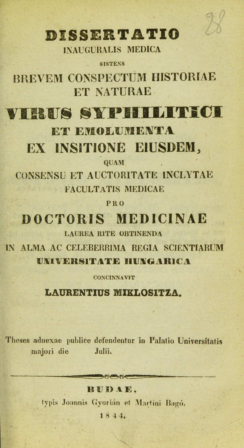 , ■ -0 DISSESITATIO INAUCUKALIS MEDICA SISTENS BREVEM CONSPECTUM HISTORIAE ET NATURAE VISfiU! l§¥P]IIlilTl€l \ ET EMOEEiTlE\'TA EX INSITIONE EIUSDEM QUAM y CONSENSU ET AUCTORITATE INCLYTAE facultatis medicae PRO DOCTORIS MEDICINAE LAUREA RITE OBTINENDA IN ALMA AC CELEBERRIMA REGIA SCIENTIARUM U]VI^£KS1TAT£ llUNGIARlCxl CONCINNAVIT LAURENTIUS MIELOSITZA. Tlioses adnexae publice defendentur in Palatio Universitatis majori die Juiii. B UI) \ E, I lypis Joannis Gynrian ef Martini Ragib 1 8 4 4.