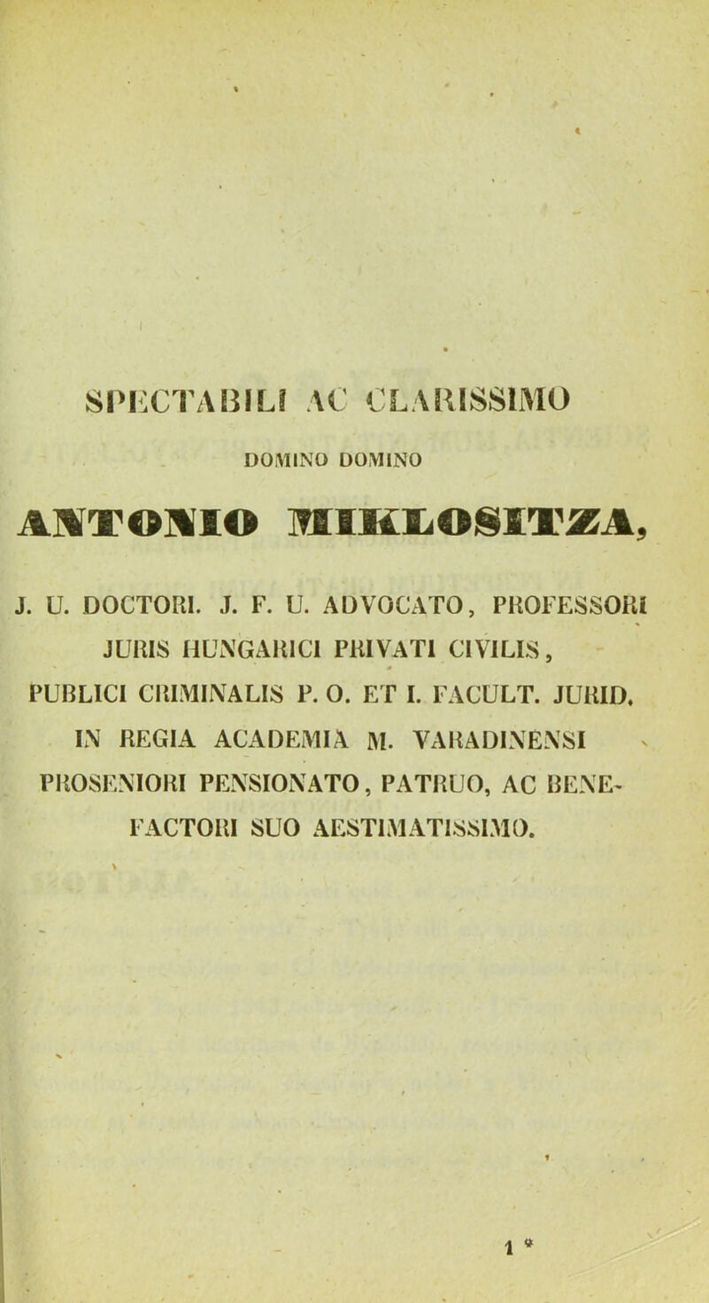 t ‘ / 8Pi:CTABILf \C CLARISSIMO DOAILNO DOMINO AMTOMIO miMJLOSVEXA, J. U. DOCTOm. J. F. U. ADVOCATO, PHOFESSOKI JURIS HLWGAlllCI PRIVATI CIVILIS, PUBLICI CRIMINALIS P. O. ET I. IACULT. JURID, IN REGIA ACADEMIA IM. VARADINENSI PROSENIORI PENSIONATO, PATRUO, AC BENE^ FACTORI SUO AESTIMATISSIMO. \ 1