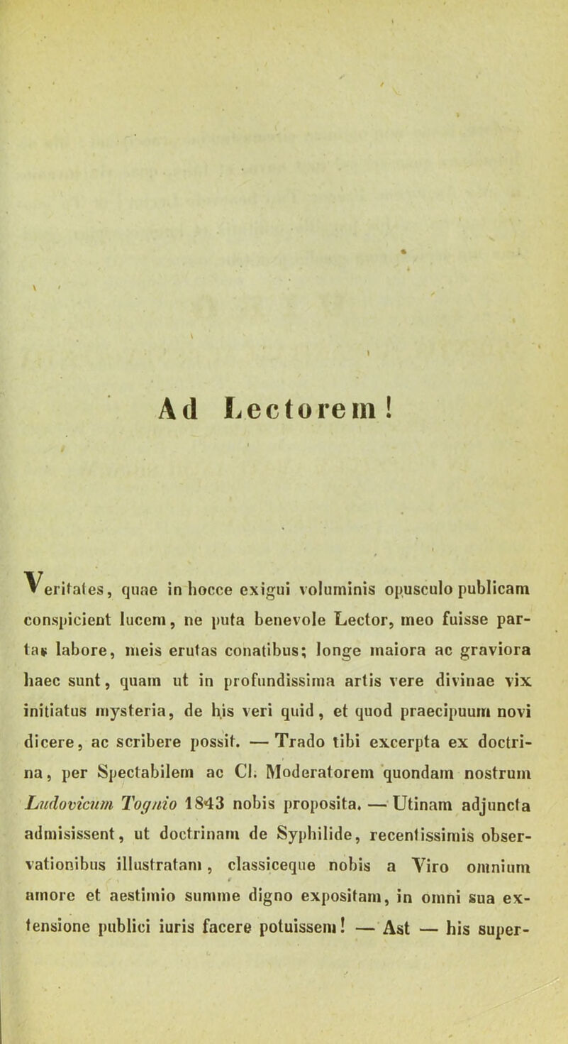 \ Ad Lectorem! Veritales, quae in hocce exigui voluminis opusculo publicam conspicient lucem, ne puta benevole Lector, meo fuisse par- ta* labore, meis erulas conatibus; longe maiora ac graviora haec sunt, quam ut in profundissima artis vere divinae vix initiatus mysteria, de h.is veri quid, et quod praecipuum novi dicere, ac scribere possit. —Trado tibi excerpta ex doctri- na, per Spectabilem ac Cl. Moderatorem'quondam nostrum Lndovicnm Tog/do 1843 nobis proposita.—^Utinam adjuncta admisissent, ut doctrinam de Syphilide, recentissimis obser- vationibus illustratan», classiceque nobis a Viro omnium amore et aestimio summe digno expositam, in omni sua ex- tensione publici iuris facere potuissem! —Ast — his super-