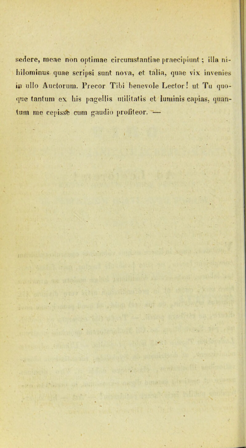 sedere, meae non optimae circumstantiae praecipiunt; illa ni- hilominus quae scripsi sunt nova, et talia, quae vix invenies iii ullo Auctorum. Precor Tibi benevole Lector! ut Tu quo- que tantum ex his pagellis utilitatis et luminis capias, quan- tum me cepisi>b cum gaudio proliteor. —