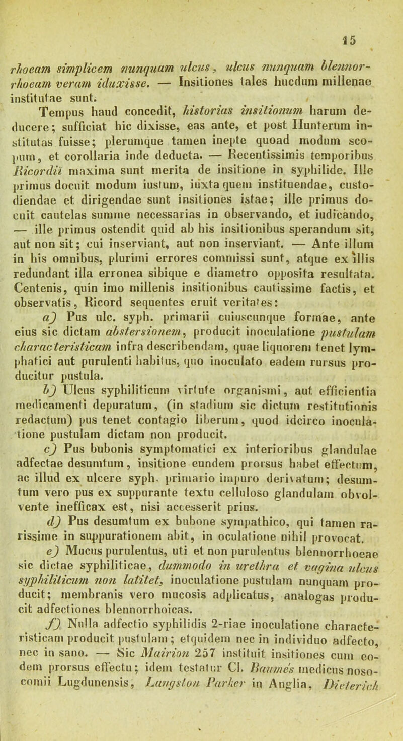 rhoeam simplicem nunquam ulcus, ulcus nunquam hleimor- rhoeam verum iduxisse. — Insitiones tales hucdiiin millenae institutae sunt. Tempus haud concedit, historias insilionum harum de- ducere ; sufficiat hic dixisse, eas ante, et post Hunterum in- stitutas fuisse; plerumque tamen inepte quoad modum sco- pum, et corollaria inde deducta. — Kecentissimis temporibus liicordii maxima sunt merita de insitione in syphilide. Ille j)rimus docuit modum iusfum, iiixtaquem instituendae, custo- diendae et dirigendae sunt insitiones istae; ille primus do- cuit cautelas summe necessarias io observando, et indicando, — ille primus ostendit quid ab his insitionibus sperandum sit, aut non sit; cui inserviant, aut non inserviant. — Ante illum in his omnibus, plurimi errores commissi sunt, atque exiliis redundant illa erronea sibique e diametro opposita resultata. Centenis, quin imo millenis insitionibus cautissime factis, et observatis, Ricord sequentes eruit veritates: aj Pus ulc. syph. primarii cuiuscunque formae, ante eius sic dictam ahslersionem^ producit inoculatione pustulam rharacterislicam infra describendam, quae liquorem tenet lym- phatici aut purulenti habiius, quo inoculato eadem rursus pro- ducitur j)ustula. h) Ulcus syphiliticum virtute organismi, aut efficientia medicamenti depuratum, (in stadium sic dictum restitutionis redactum) pus tenet contagio liberum, quod idcirco inocula- tione pustulam dictam non producit. c^ Pus bubonis symptomatici ex interioribus glandulae adfectae desumtum, insitione eundem prorsus habet effectum, ac illud ex ulcere syph. primario impuro derivatum; desum- lurn vero pus ex suppurante textu celluloso glandulam obvol- vente inefficax est, nisi accesserit prius. d) Pus desumtum ex bubone sympathico, qui tamen ra- rissime in suppurationem abit, in oculatione nihil provocat. e) Mucus purulentus, uti et non purulentus blennorrhoeae sic dictae syphiliticae, dummodo in urethra et vagina ulcus suphililicum non latitet, inoculatione pustulam nunquam pro- ducit; membranis vero mucosis adplicatus, analogas produ- cit adfectiones blennorrhoicas. f) Nulla adfectio syphilidis 2-riae inoculatione characte- risticam producit pustulam; etquidem nec in individuo adfecto, nec in sano. — Sic Muirion 257 instituit insitiones cum eo- dem prorsus eflectu; idem testatur Cl. medicus noso- comii Lugdunensis, ha^tgslon. Parker in Anglia, Dieferich