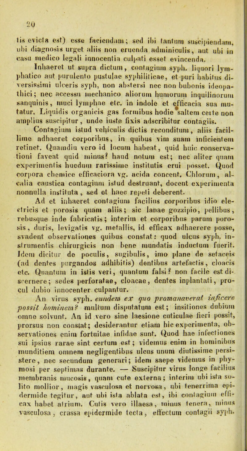 tis evicta est) essu faciendam; sed ibi (anfiirn susci|»iendam, ubi diagnosis uif^et. aliis non eruenda adminiculis, aut ubi in casu medico legali innocentia culi»ati esset evincenda. Inhaeret ut supra dictum, contagium sypli. lii|uori lyin- jdiatico aut purulento pustulae syphiliticae, et puri habitus di- versissimi ulceris sypb, non abstersi nec non bubonis ideopa- thici; nec accessu mechanico aliorum humorum inquilinorum sanquinis, muci lymphae etc. in indole et efficacia sua mu- tatur. Liquidis organicis gas formibus hodie*salteni ceite non amplius suscipitur, unde iuste fixis adseribitur contagiis. Contagium istud vehiculis dictis reconditum, aliis facil- lime adhaeret corporibus, in quibus vim suam inficientem retinet. Quamdiu vero id locum habeat, quid huic conserva- tioni faveat quid minus? haud notum est; nec aliter quam experimentis hucdum rarissime institutis erui posset. Quod corpora chemice efficaciora vg. acida concent. Chiorum, al- calia caustica contagium istud destruant, docent experimenta nonnulla instituta, sed ot haec repeti deberent. Ad et inhaeret contagium facilius corporibus idio ele- ctricis et porosis quam aliis; sic lanae gozvdpio, pellibus, rebusque inde fabricatis; interim et corporibus parum poro- sis, duris, levigatis vg. metallis, id efficax adhaerere posse, svadent observationes quibus constat: quod ulcus sypb. in- strumentis chirurgicis non bene mundatis inductum fuerit. Idem dicitur do poculis, sugibulis, imo plane de setaceis (ad dentes purgandos adhibitis) dentibus artefactis, cloacis etc. Quantum in istis veri, quantum falsi? non facile est di- scernere; sedes perforatae, cloacae, dentes inplantati, pro- cul dubio innocenter culpantur. An virus syph. eundem eoi: quo pmmanaveral inficere possit hominem? multum disputatum est; insitiones dubium omne solvunt. An id vero sine laesione cuticulae fieri possit, prorsus non constat; desiderantur etiam hic experimenta, ob- servationes enim fortuitae infidae sunt. Quod hae infectiones sui ipsius rarae sint certum est; videmus enim in hominibus munditiem omnem negligentibus ulcus unum diutissime persi- stere, nec secundum generari; idem saepe videmus in phy- mosi per septimas durante. — Suscipitur virus longe facilius membranis nmcosis, quam cute externa; interim ubi ista so- lito mollior, magis vas<mlosa et nervosa, ubi tenerrima epi- dermide tegitur, aut ubi ista ablata est, ibi contagium effi- cax habet atrium. Cutis vero illaesa, minus tenera, minus vasculosa , crassa epidermide tecta, effectum contagii syidi.