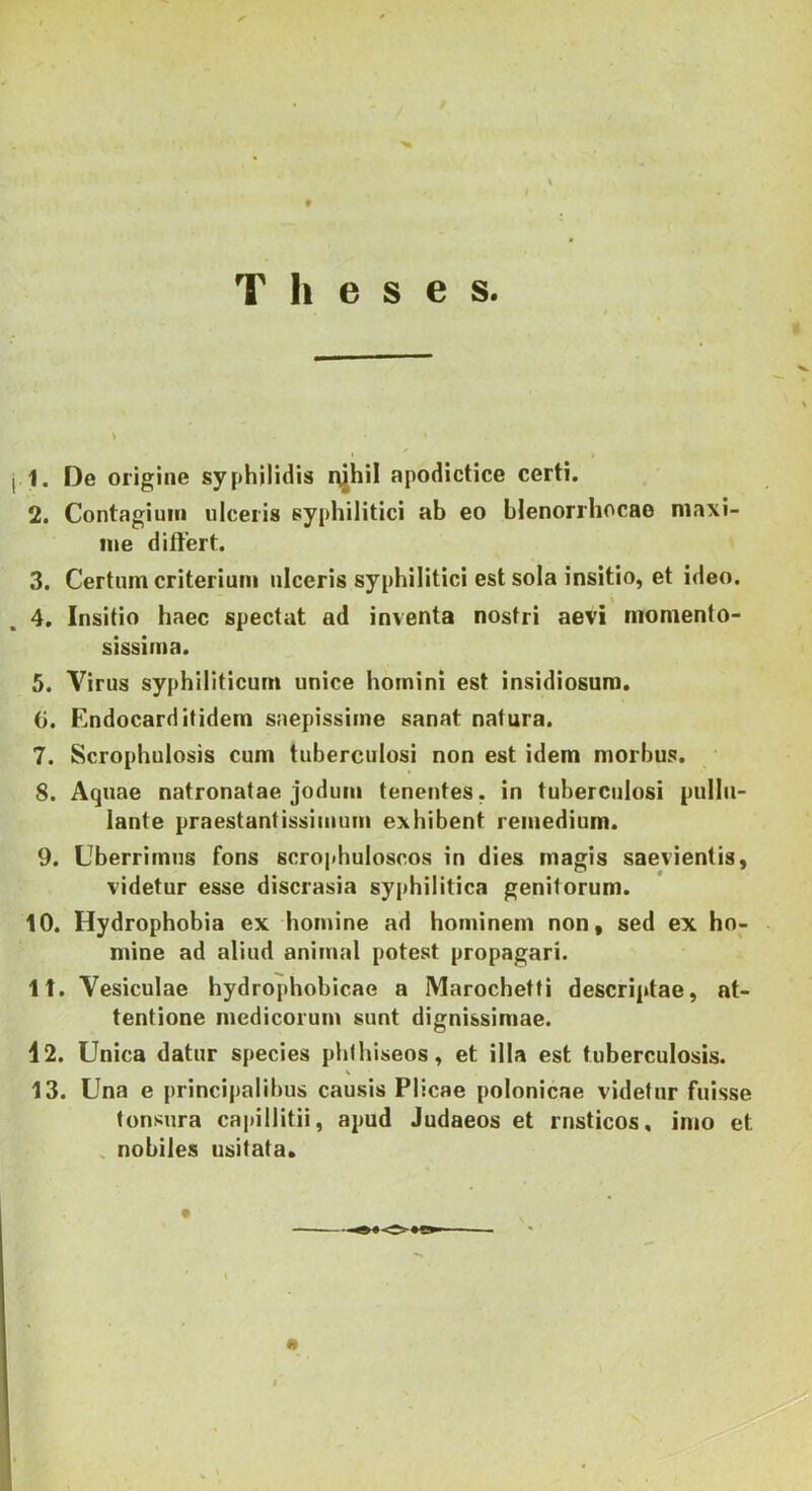 Theses. « 1. De origine syphilidis i>jhil apodictice certi. 2. Contagium ulceris syphilitici ab eo hlenorrhocao niaxi- iiie differt. ' 3. Certum criterium ulceris syphilitici est sola insitio, et ideo. 4. Insitio haec spectat ad inventa nostri aevi momento- sissima. 5. Virus syphiliticum unice homini est insidiosum. G. Endocard itidem saepissime sanat natura. 7. Scrophulosis cum tuberculosi non est idem morbus. 8. Aquae natronatae jodum tenentes, in tuberculosi pullu- lante praestantissimiun exhibent remedium. 9. Uberrimus fons scrophuloscos in dies magis saevientis, videtur esse discrasia syphilitica genitorum. 10. Hydrophobia ex homine ad hominem non, sed ex ho- mine ad aliud animal potest propagari. It. Vesiculae hydrophobicae a Marochetti descriptae, at- tentione medicorum sunt dignissimae. 12. Unica datur species phlhiseos, et illa est tuberculosis. 13. Una e principalibus causis Plicae polonicae videtur fuisse tonsura capillitii, apud Judaeos et rusticos, imo et ^ nobiles usitata.