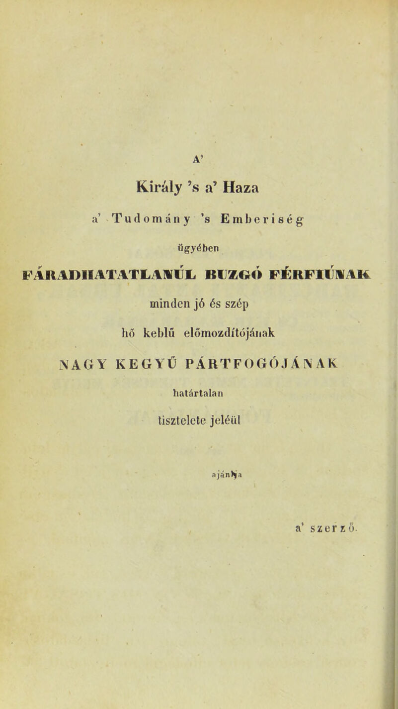 A’ Kir^ly ’s a’ Haza a’ T u <1 o m a n y ’s E m b e r i s e g FAliADlIATATliAWIJL. BUZOO FilRFllJNAK minden j6 6s sz6p hfl keblu elomozditojdiiak i\AGY KEGYt) PARTFOGO J A I\ A K hat^rtalan liszteletc jel^iil ajanhja a’ szerz6.