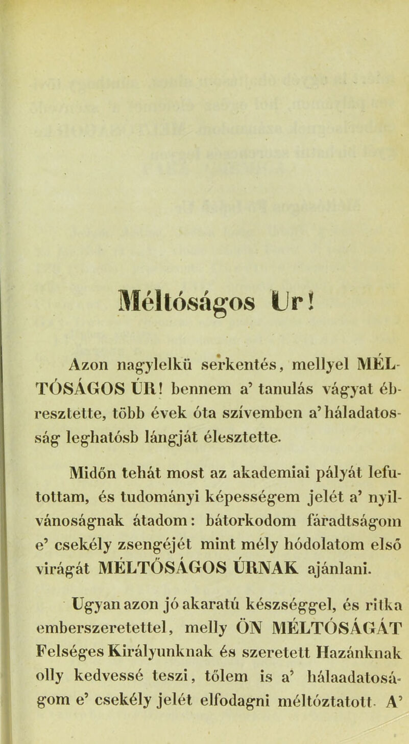 Meltosagos Ur! % Azon nag^ylelkii serkentes, mellyel MEL- t6sAG0S Eli! bennem a’ tanulas vag^yat 6b- resztette, tobb evek ota szivembcn a’haIadatos- sag* leg*hal6sb langjat elesztette. Midon tehat most az akademiai palyat lefu- tottam, es tudomanyi k^pesseg^em jelet a’ nyil- vanosag^nak atadom: batorkodom faradtsag^oin e’ csekely zsengejet mint mely hodolatom elso virag-at MELTOSAGOS IJRNAK ajanlani. Ug^yanazoii joakaratu keszseg'gel, es rilka emberszeretettel, melly ON MELTOSAGAT Felseges Kiralyunkiiak 6s szeretelt Hazanknak olly kedvess6 teszi, tolem is a’ liidaadatosa- gom e’ csekely jelet elfodagni m^ltoztatolt- A’