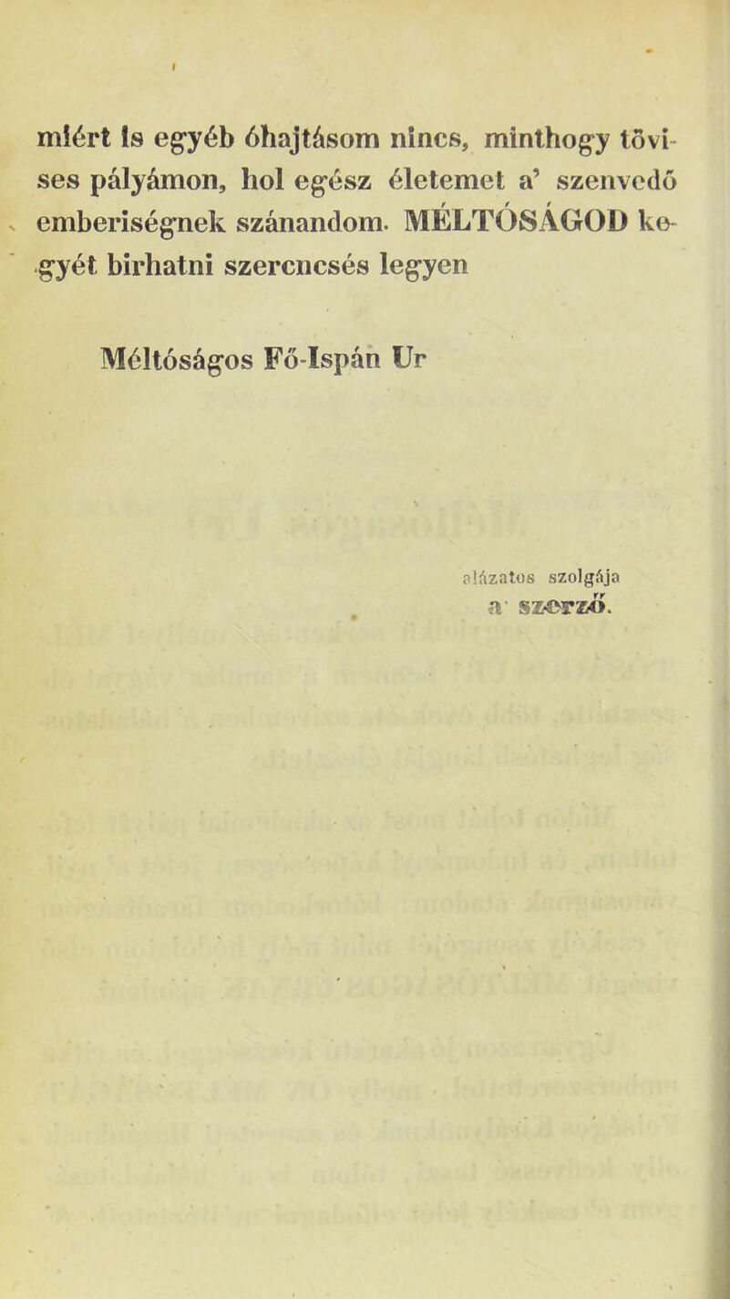 mI6rt Is eg^y^b 6hajt^som nincs, minthog-y tovi- ses paly^mon, hol eg‘<^sz ^letemet a’ szenvcdo > emberiseg^nek szanandom. MELTOSAGOD ke- g^yet birhatni szercncses leg*yen M61t6s^^os F6-Ispah Ur alfizatos szolgc^ija a sz4>rzo.