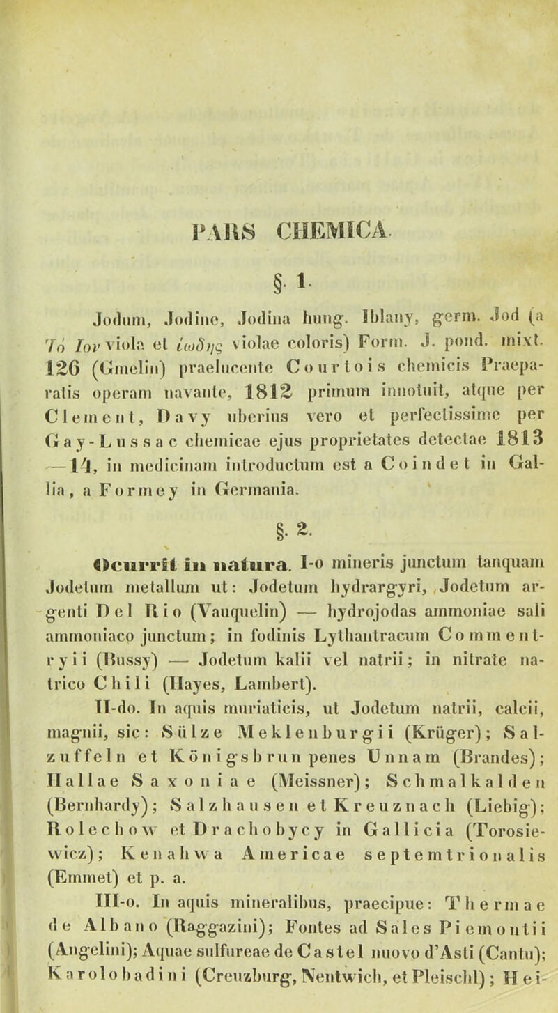 1»AU8 CIIEWICA §■ 1- Jodnni, .lodine, Jodina huiig'. Iblaiiy» g^crm. Jod (a 'fd /oj'viola el l(,j())]g violae coloris) Form. J. pond. inixl. !26 ((«meliii) praelucente Courtois cheinicis Praepa- ralis operam navante, ISIS' primum itmotuit, atque per C lenient, Oavy uberius vero et perfectissime per (j a y - L u s s a c cbemicae ejus proprietates detectae 1813 —1^1, in medicinam introductum est a Coindet in Gal- lia, a Formey in Germania. §. <>ciirrU iii natura. I-o mineris junctum tanquam Jodelum metallum ut: Jodetum bydrargyri, ,»Jodeturn ar- -g-enli Del Ilio (A^auquelin) — bydrojodas ammoniae sali ammoniaco junctum; in fodinis Lythantracum Comment- r y i i (Dussy) — Jodetum kalii v el natrii; in nitrate na- trico C b i 1 i (Hayes, Lambert). II- do. In aquis muriaticis, ut Jodetum natrii, calcii, mag^nii, sic : S iilze M ek 1 en b ur g-i i (Krugfor) ; Sal- z u f f e 1 n et K d n i g' s b r u n penes U n n a m (Brandes) ; H a 11 a e S a x o n i a e (Aleissner) ; S c h m a 1 k a 1 d e n (Bernhardy) ; S a 1 z b a u s e n e t K r e u z n a c h (Liebig-); II o 1 e c b o \v etDracbobycy in Gallici a (Torosie- wicz) ; Kenahwa A me rica e s e p t e m t r i o n a 1 i s (Eminet) et p. a. III- o. In aquis mineralibus, praecipue: Thermae de Albano (llag-gazini); Fontes ad Sales Pie m o n t i i (Ang-elini); Aquae sulfureae de Caste 1 nuovo d’Asti (Cantu); K a r o 1 o b a d i n i (Creuzburg, Nentwicb, et Pleischl) ; Hei-