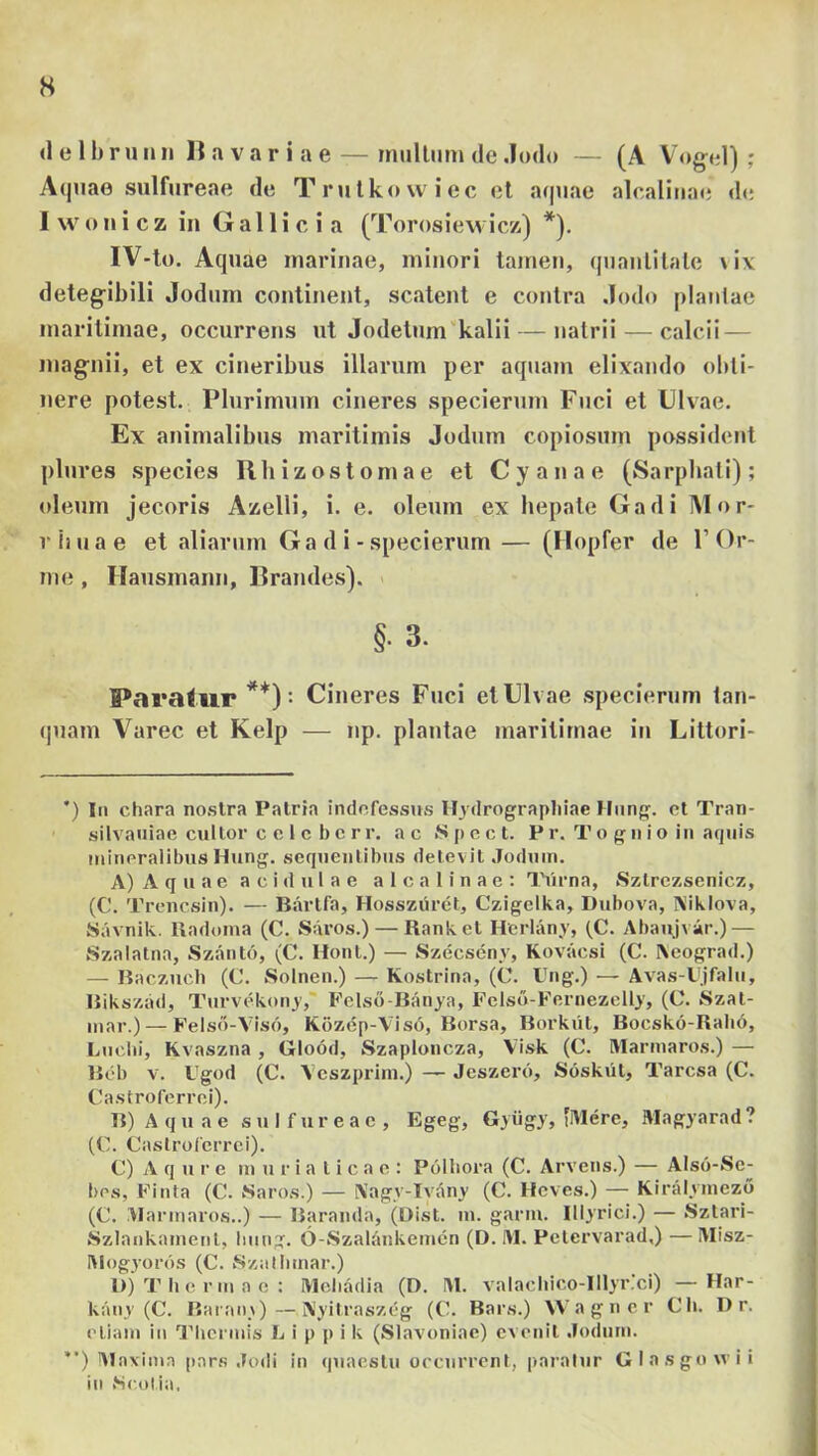 s d e 11) r u n n H a v a r i a e — rniillum de Jodo — (A Vogel) ; A(piae sulfureae de Trulkowiec et a(|iiae alcaliiiatj dc; I vv o n i c z in G a 11 i c i a (Torosiewicz) *), IV-to. Aquae marinae, minori tamen, qnanlilale \ix deteg-ibili Jodiim continent, scatent e contra .Iodo planlae maritimae, occurrens nt Jodetnm^kalii — natrii — calcii — magnil, et ex cineribus illarum per aquam elixando oldl- nere potest. Plurimum cineres specierum Fuci et Ulvae. Ex animalibus maritimis Jodum copiosum possident plures species Rhizostomae et Cyanae (Sarpbati); oleum jecoris Azelli, i. e. oleum ex hepate Gadi Mor- r (i u a e et aliarum Gadi- specierum — (Hopfer de 1’ Or- me , Hausmann, Brandes). §. 3. Paratur **)= Cineres Fuci et Ulvae specierum lan- (|uam Varec et Kelp — np. plautae maritimae iu Littori- *) In chara no.slra Patria indofesstjs Hjdrograpliiae Hiing'. ct Tran- ' silvaiiiae cultor c c l c b c r r. ac .S p e c t. P r. T o g n i o in aquis mineralibus Hung. sequentibus detevit «Toduin. A) A q u a e acidulae a 1 c a 1 i n a e : TYirna, Sztrezsenicz, (C. Treiicsin). — Bartfa, Hosszuret, Czigelka, Dubova, Kiklova, Savnik. Radoma (C. Saros.) — Ranket Herlany, (C. Abaujvir.) — Szalatna, Szanto, (C. Hont.) — Szecscny, Kovaesi (C. Aeograd.) — Raczucb (C. Solnen.) — Kostrina, (C. Ung.) — Avas-Vjfalii, Rikszad, Turvekony,' Felsd-Banja, Felso-Fernezelly, (C. Szat- inar.) — Felsd-Visd, K6zep-Vis6, Borsa, Borkiit, Bocsk6-Rali6, Lucili, Kvaszna, Glood, Szaploncza, Vi.sk (C. Hlarmaros.) — Bcb V. Ugod (C. Vcszprim.) Jeszerd, Soskiit, Taresa (C. Castroferrei). B) A q u a e sulfureae, Egeg, Gyiigy, 'Mere, Magyarad ? (C. Castroferrei). C) A q ure muriaticae: Polbora (C. Arvens.) — Alsd-Se- bes, Finta (C. Saros.) — Aagy-Ivany (C. Heves.) — Kiralyinezo (C. Marmaros..) — Baranda, (Dist. lu. gariu. Illyrici.) — Sztari- Szlankamenl, Imng. 6-Szalankemcn (D. M. Petervarad.) — Misz- Mogyords (C. Szatbmar.) I)j T li c rm a e : Meliadia (D. M. valachico-lllyr.ci) — Ilar- kany (C. Baran\)—Ayitraszeg (C. Bars.) VV a g n c r Cb. I) r. etiam in TIMicrmis L i p p i k (Slavoniae) evenit .Iodum. ”) Vlaxima pars .Iodi in quaestu occurrent, paratur Glasgowii in .Scotia.