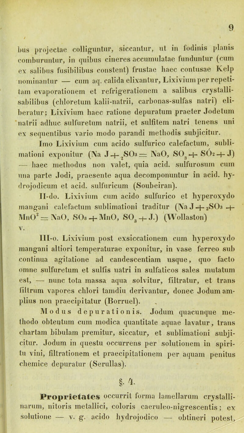 / ' l)iis projectae colliguntur, siccantur, ut in fodinis planis comburuntur, in quibus cineres accumulatae funduntur (cum ex salibus fusibilibus constent) frustae baec contusae Kelp nominantur — cum aq. calida elixantur. Lixivium per repeti- tam evaporationem et refrigerationem a salibus crystalli- sabilibus (cliloretum kalii-natrii, carbonas-sulfas natri) eli- beratur; Lixivium haec ratione depuratum praeter Jodetum 'natrii adbuc sulfuretum natrii, et sulfitem natri tenens uni ex sequentibus vario modo parandi metliodis subjicitur. Imo Lixivium cum acido sulfurico calefactum, subli- mationi exponitur (Na J-f-^S03= NaO, SO^-f-SO2-f-J) — liaec methodus non valet, quia acid. sulfurosum cum una parte Jodi, praesente aqua decomponuntur in acid. hy- drojodicum et acid. sulfuricum (Soubeiran). II- do. Lixivium cum acido sulfurico et hyperoxydo mangani calefactum sublimationi traditur (Na .1-p.jSOs-f- MnO NaO, SOa -p MnO, SO3 -p J.) (Wollaston) V. III- o. Lixivium post exsiccationem cum hyperoxydo mangani altiori temperaturae exponitur, in vase ferreo sub continua agitatione ad candescentiam usque, quo facto omne sulfuretum et sulfis natri in sulfaticos sales mutatum est, — nunc tota massa aqua solvitur, filtratur, et trans nitrum vapores chlori tamdiu derivantur, donec Jodum am- plius non praecipitatur (Borruel). Modus d e p u r a t i o n i s. Jodum quacunque me- thodo obtentum cum modica quantitate aquae lavatur, trans chartam bibulam premitur, siccatur, et sublimationi subji- citur. Jodum in questu occurrens per solutionem in spiri- tu vini, filtrationem et praecipitationem per aquam penitus cbemice depuratur (Serullas). §•^1. Proprietates occurrit forma lamellarum crystalli- narum, nitoris metallici, coloris caernieo-nigrescentis; ex solutione — v. g. acido bydrojodico — obtineri potesL