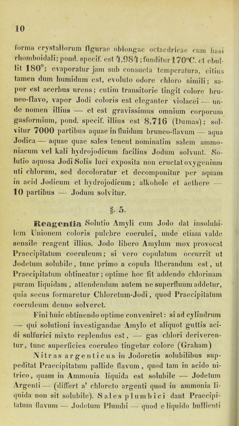 (Vn-ma rrystnllm-um liturae oblongae octaedrirao ciim basi rlioiTiboidali; poiul. specif. est ; funditur 170C. et ebid- lil 180 ; evaporatur jam sub consueta temperatura, citius tamen dum liumidum est, evoluto odore cliloro simili; sa- por est acerbus urens; cutim transitorie ling-it colore bru- iieo-flavo, vapor Jodi coloris est eleganter violacei — uri- de nomen illius — et est gravissimus omnium corporum gasformium, pond. specif. illius est 8,716 (Dumas); sol- vitur 7000 partibus aquae in fluidum bruneo-tlavum — aqua Jodica — aquae quae sales tenent nominatim salem ammo- niacum vel kali hydrojodicum facilius Jodum solvunt. So- lutio aquosa Jodi Solis luci exposita non eructat oxygejiium uti cillorum, sed decoloratur et decoinponitur per aquam in acid Jodieum et hydrojodicum; alkohole et aethere — 10 partibus — Jodum solvitur. §. 5. Rcagcntia Solutio Amyli cum Jodo dat insolubi- lem Unionem coloris pulchre coerulei, unde etiam valde sensile reagent illius. Jodo libero Amylum mox provocat Praecipitatum coeruleum; si vero copulatum occurrit ut Jodelum solubile, tunc primo a copula liberandum est, ut Praecipitatum obtineatur; optime hoc fit addendo chloriuam puram liquidam, attendendum autem ne superfluum addetur, quia secus formaretur Chlorelum-Jodi, quod Praecipitatum coeruleum denuo solveret. Fini huic obtinendo optime conveniret: si ad cylindrum — qui solutioni investigandae Amylo et aliquot guttis aci- di sulfurici mixto replendus est, — gas chlori deriveren- tur, tunc superficies coeruleo tingetur colore (Graham)- N itr as ar ge n t i c us in Jodoretis solubilibus sup- peditat Praecipitatum pallide flavum, quod tam in acido ni- trico, quam in Ammonia liquida est solubile — Jodetum Argenti — (differt a’ chloreto argenti quod in ammonia li- quida non sit solubile). 8 ales p Ium h ici dant Praecipi- tatum flavum — Jodelum Plumbi — fpiod e liquido bullienti