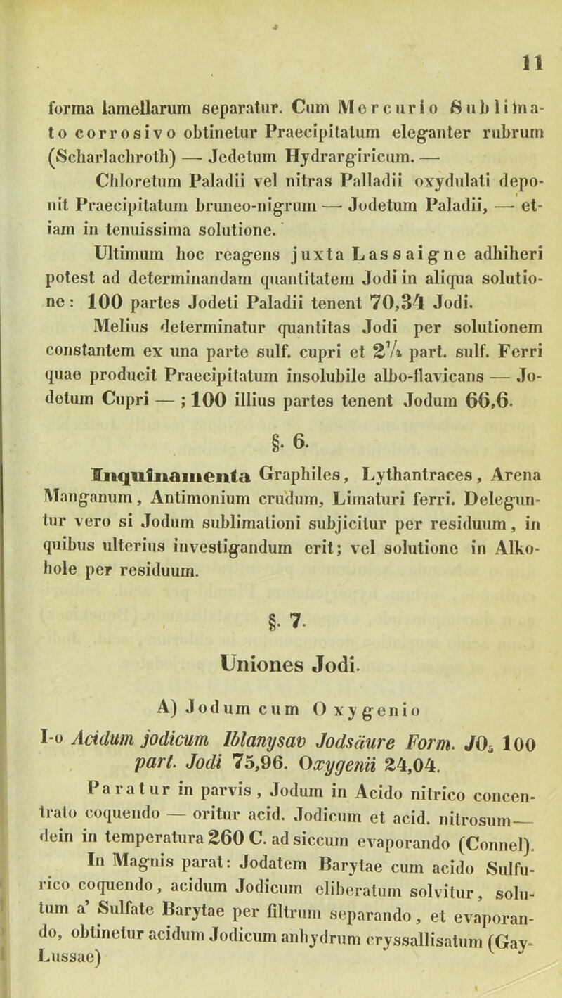 * n forma lamellarum separatur. Cum Mercurio S u b 1 i In a- to corrosivo oblinetur Praecipitatum elcgfanter rubrum (Scharlaclirolli) — Jedetum Hydrarg-iricum. — Cliloretum Paladii vel nitras Palladii oxydulali depo- nit Praecipitatum bruueo-uigriim — Jodetum Paladii, — et- iam iu tenuissima solutione. Ultimum hoc reagens j uxta L as s ai g n e adhiberi potest ad determinandam quantitatem Jodi in aliqua solutio- ne: 100 partes Jodeli Paladii tenent 70,34 Jodi. Melius determinatur quantitas Jodi per solutionem constantem ex una parte sulf. cupri et part. sulf. Ferri quae producit Praecipitatum insolubile albo-llavicans — Jo- dotum Cupri — ; 100 illius partes tenent Jodum 66,6. §. 6. Iiiqufiiaiiienta Graphiles, Lythantraces, Arena IManganum, Antimonium crudum. Limaturi ferri. Delegnn- tnr vero si Jodum snblimalioni subjicitur per residuum, in quibus ulterius investigandum erit; vel solutione in Alko- hole per residuum. g. 7. Uniones Jodi. A) Jodum cum Oxygenio I-o Acidum jodicum Iblanysav Jodsdure Forni. JO^ lOO pari. Jodi 75,96. Oxygcfiii 24,04. Paratur in parvis, Jodum in Acido nilrico concen- tralo coquendo ~ oritur acid. Jodicum et acid. nitrosum dein in temperatura 260 C. ad siccum evaporando (Connel). In Magnis parat: Jodatem Barylae cum acido Sulfn- rico coquendo, acidum Jodicum cliheratnm solvitur, solu- tum a’ Sulfate Barytae per fillrnm separando, et evaporan- do, oblinetur acidum Jodicum anhydrnm cryssallisatum (Gay- Lnssae) ^