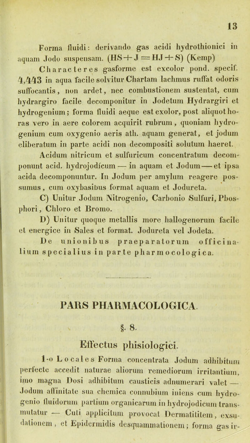 Forma lluidi: dorivaiulo g-as acidi hydrothioiiici in aquam .fodo suspensam. (HS-f-J =H,J-hS) (Kemp) Characteres gasforme est excolor pond. specif. 1/143 in aqua facile solvitur Chartam lachmus ruffat odoris suffocantis, non ardet, nec combustionem sustentat, cum hydrargiro facile decomponitur in .Jodetum Hydrargiri et hydrogenium; forma lluidi aeque est exolor, post aliquot ho- ras vero in aere colorem acquirit rubrum, quoniam hydro- genium cum oxygenio aeris ath. aquam generat, et jodum eliheraturn in parte acidi non decompositi solutum haeret. Acidum nitricum et sulfuricum concentratum decom- ponunt acid. hydrojodicum— in aquam et Jodum — et ipsa acida decomponuntur. In Jodum per amylum reagere pos- sumus , cum oxyhasibus format aquam et .Todureta. C) Unitur Jodum Nitrogenio, Carhonio Sulfuri, Phos- phori, Chloro et Bromo. D) Unitur quoque metallis more hallogenorum facile et energice in Sales et format. Jodureta vel Jodeta. De unionibus praeparatorum offici na- 1 i u m specialius in parte p h a r rn o c o 1 o g i c a. PAUS PHAKMACOLOGICA. §. 8. ElVectus phisiologici. 1-0 Locales Forma concentrata Jodum adhibitum perlecte accedit naturae aliorum remediorum irritantium, imo magna Dosi adhibitum causticis adnumerari valet Jodum affinitate sua chemica connuhium iniens cum ffydro- genio lluidorum partium organicarum in hydrojodicum trans- mutatur — Culi applicitum provocat Dermatilitem, exsn- dationem, et Epidermidis desquammalionem; forma gasir-