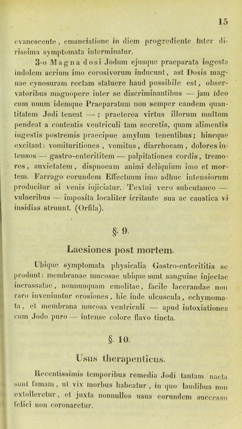 evanescente, enianciatione in diem progrediente Inter di- rissima s3fmptoniata interminatur. 3-0 Magna dos i Jodiim ejnsque praeparata ing-esla indolem acrium imo corosivoriim inducunt, ast Dosis mag-- nae cynosurarn rectam statuere liaud possibile est, obser- vatoribus mag^nopere iuler se discriminantibus —jam ideo cum unum idemque Praeparatum non semper eandem quan- titatem Jodi teneat — ; praeterea virtus illorum mullum j)endeat a contentis ventriculi tam secretis, quam alimentis ing-estis postremis praecipue amylum tenentibus; liincque excitant: vomituritioncs , vomitus, diarrhoeam, dolores in- I tensos — g^astro-enterilitem — palpitationes cordis, tremo- res , anxietatem, dispnoeam animi deliquium imo et mor- tem. Farrag-o eorundem Eireclumn imo adliuc inleusiorurn producitur si venis injiciatur. Textui vero subcutaneo — vulneribus — imposita localiter irritante sua ac caustica vi insidias struunt. (Orfila). §.9. Laesiones post mortem. Ubique symptomata physicalia Gastro-enterititis se \ produnt: membranae mucosae ubique sunt sang-uine injectae 1* incra.ssalae, nonnunquam emolitae, facile lacerandae non . raro inveniuntur erosiones, hic inde ulcuscula, echyraoma- ; ta, et membrana mucosa ventriculi — apud intoxiationes curn Jodo puro — intense colore flavo tincta. §. 10. Usus therapeuticus. Uecentissimis temporibus remedia Jodi tantam nacta sunt famam, ut vix morbus habeatur , in quo laudibus non ' extolleretur, et juxta nonnullos usus eorundem successu felici noji coronaretur.