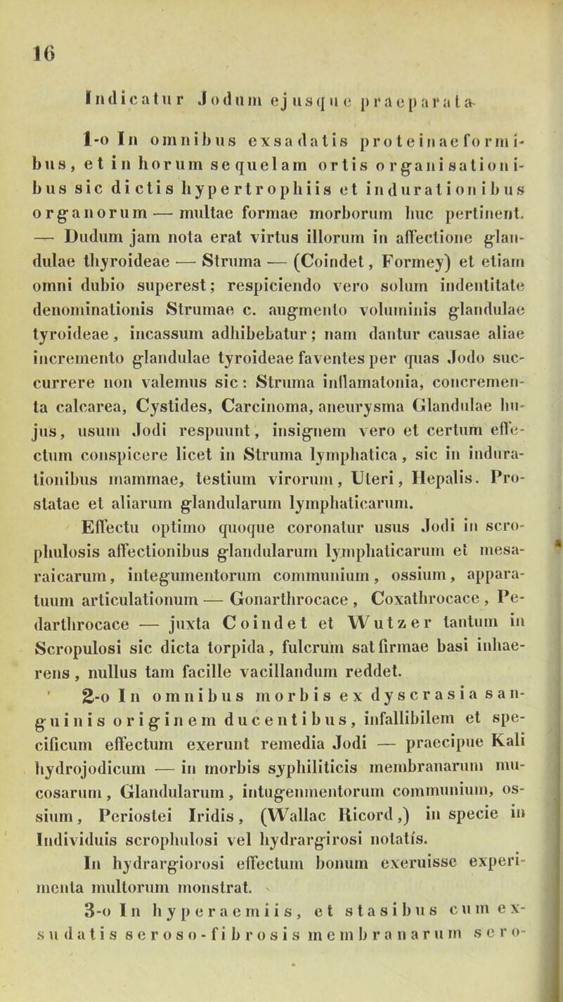 10 Indicatur .1 o d ii ni e j u s q ii e ji r a e () a r a l a- 1-0 In omnibus exsa datis proteiuac formi- b u s , e l in horum sequelam ortis o r g a n i s a t i o n i- b u s sic dictis li y p e r t r o p li i i a et i n d u r a t i o n i b u s organorum — multae formae morborum huc pertinent. — Dudum jam nota erat virtus illorum iu alTectione glan- dulae thyroideae — Struma — (Coindet, Formey) et etiam omni dubio superest; respiciendo vero solum indentitate denominationis Strumae c. augmento voluminis glandulae tyroideae, incassum adhibebatur; nam dantur causae aliae incremento glandulae tyroideae faventes per quas .Iodo suc- currere nou valemus sic: Struma inilamatouia, concremen- ta calcarea, Cystides, Carcinoma, aneurysma Clandulae hu- jus, usum .Iodi respuunt, insignem vero et certum effe- ctum conspicere licet in Struma lynipbalica, sic iu iudura- tiouibus mammae, testium virorum. Uteri, Hepalis. Pro- statae et aliarum glandularum lymphaticarum. Effectu optimo quoque coronatur usus Jodi iu scro- phulosis affectionibus glaudularum lymphaticarum ei mesa- raicarum, integumentorum commuiiium , ossium, appara- tuum articulationum— Gonarthrocace , Coxathrocace , Pe- darthrocace — juxta Coindet et Wutzer tantum iu Scropulosi sic dicta torpida, fulcrum sal firmae basi inhae- rens , nullus tam facille vacillandum reddet. ’ 2-0 In omnibus m o r b i s e x d y s c r a s i a s an- g u i n i s originem ducentibus, infallibilem et spe- cificum effectum exerunt remedia Jodi — praecipue Kali hydrojodicum — in morbis syphiliticis membranarum mu- cosarum , Glandularum, iutugeumentorum communium, os- sium, Periostei Iridis, (Wallac llicord,) in specie iu Individuis scrophulosi vel hydrargirosi notatis. In hydrargiorosi effectum bonum exemisse experi- menta multorum monstrat. 3-0 In h y p e r a e m i i s, et s t a s i b u s c u m ex-