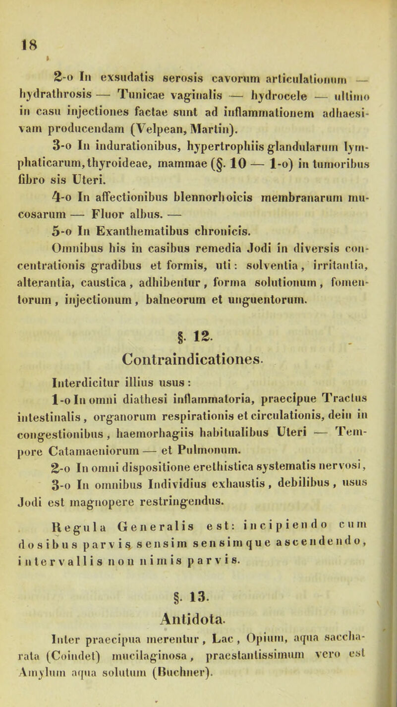 » 2- 0 In exsudatis serosis cavorum articiilaliomim — li3'dralhrosis — Tunicae vag-itialis — hydrocele — ulliino in casu injectiones factae sunt ad inflammationem adhaesi- vam producendam (Velpean, Martin). 3- 0 In indurationibus, hypertrophiis glandularum lym- phaticarum, thyroideae, mammae (§. 10 — l-o) in tumoribus fibro sis Uteri. 4- 0 In affectionibus blennorhoicis membranarum mu- cosarum — Fluor albu.s. — 5- 0 In Exanthematibus chronicis. Omnibus his in casibus remedia Jodi in diversis con- centrationis gradibus et formis, uti: solventia, irritantia, alterantia, caustica , adhibentur , forma solutionum , hnnen- torum, injectionum, balneorum et unguentorum. § Coiitraindicationes. Interdicitur illius usus: 1- 0 In omni diathesi inflammatoria, praecipue Tractus intestinalis, organorum respirationis et circulationis, dein in congestionibus, haemorbagiis habitualibus Uteri — Tem- pore Catarnaeniorum — et Pulmonum. 2- 0 In omni dispositione erelhistica systematis nervosi, 3- 0 In omnibus Individius exhaustis, debilibus, usus Jodi est magnopere restringendus. H e g u 1 a Generalis est: incipiendo cum do sibus parvi^ sensim sensimque ascendendo, intervallis non nimis parvis. §. 13. Antidota. luter praecipua merentur, Lac, Opium, acpia sacclia- rata (Coiudet) mucilaginosa, praestantissimuin vero est Amylum aqua solutum (lluchner).