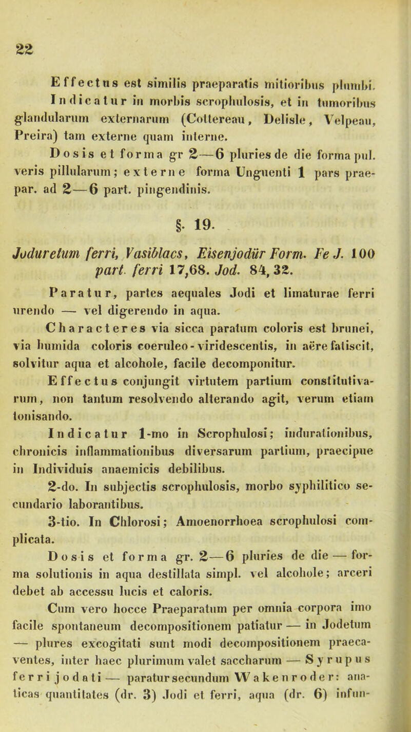 Effectus est similis praeparatis mitioribus plumbi. Indicatur in morbis scropbulosis, et in tumoribus g^landularum exlernarum (Cotlereau, Delisle, Velpeau, Preira) tam externe quam interne. Dosis et forma g;r 2—6 pluries de die forma pul. veris pillularum; externe forma Unguenti 1 pars prae- par. ad 2—6 part. pingendinis. §. 19. Joduretum ferri, Vasiblacs, Eisenjodur Form. Fe J. 100 part. ferri 17,68. Jod. 84,32. Paratur, partes aequales Jodi et limaturae ferri urendo — vel digerendo in aqua. Characteres via sicca paratum coloris est brunei, via bumida coloris coeruleo-viridescentis, in aere fatiscit, solvitur aqua et alcohole, facile decomponitiir. E ffe c t u 8 conjungit virtutem partium constitutiva- rum, non tantum resolvendo alterando agit, verum etiam tonisando. Indicatur 1-mo in Scrophulosi; indurationibus, chronicis inflammationibus diversarum partium, praecipue in Individuis anaemicis debilibus, 2- do, In subjectis scropbulosis, morbo syphilitico se- cundario laborantibus. 3- tio. In Chlorosi; Amoenorrboea scropbulosi com- plicata. Dosis et forma gr. 2—6 pluries de die — for- ma solutionis in aqua destillata simpl. vel alcohole; arceri debet ab accessu lucis et caloris. Cum vero hocce Praeparatum per omnia corpora imo facile spontaneum decompositionem patiatur — in Jodetum — plures excogitati sunt modi decompositionem praeca- ventes, inter haec plurimum valet saccharum — S y r u p u s ferri jo dati — paratur secundum W akenroder: ana- ticas quantitates (dr. 3) .Iodi et ferri, aqua (dr. 6) iufun-