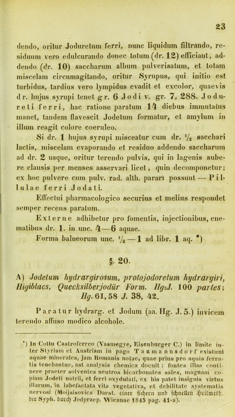 cleiulo, oritur Jodurelum ferri, nunc liquidum filtrando, re- siduum vero edulcurando donec lotum (dr. lE) efficiant, ad- dendo (dr. 10) saccliarum album pulverisalum, et totam iniscelam circumag-itando, oritur Scrupus, qui initio est turbidus, tardius vero lympidus evadit et excolor, qjiaevis d r. hujus syrupi tenet g- r. 6 J o d i v. g^r. 7, 288. J o d u- reti ferri, hac ratione paratum 14 diebus immutatus manet, tandem flavescit Jodetum formatur, et amylum in illum reagit colore coeruleo. Si dr. 1 hujus syrupi misceatur cum dr. Ya sacchari lactis, iniscelam evaporando et residuo addendo saccharum ad dr. 2 usque, oritur terendo pulvis, qui in lagenis sube- re clausis per menses asservari licet, quin decomponetur; ex hoc pulvere cum pulv. rad. allh. parari possunt — P i 1- lulae ferri Jodati. ElTectui pharmacologico securius et melius respondet semper recens paratum. Externe adhibetur pro fomentis, injectionibus, ene- matibus dr. 1. in une. 4 — 6 aquae. Forma balneorum unc. Y,—1 ad libr. 1 aq. *) §. 20. A) Jodelum hydrargirosum, prolojodorelum hydrargiri, Iligiblacs, Quecksilberjodiir Form. IlgtJ. 100 paries; % 61,58 J. 38, 42. Paratur hydrarg. et Jodum (aa. Hg. J. 5.) invicem terendo affuso modico alcohole. *) In Collu Caslroferrco (Vasiuegyc, Eisenburgcr C.) in limite in- ter Slyriam et Aiistriain in pago Tazina nnsdorf cxistiint aquae minerales, jam Komnnis notae, quae prius pro aquis ferra- tis lenobanlur, ast analysis cbemica docuit: fontes illas conti- nere praeter solventes neutros bicarbonates sales, magnam co- piam Jodeti natrii, et ferri oxydulati, ex liis patet insignis virtus illarum, 1n labefactata vita vegetaliva, et debilitate systematis nervosi (Moijsisovics Darst. cincr fic^ein unb ft^ncUcii v&cilmdf). bcc Syph. buidj Jodpracp. Wiennae 1845 pag. 4i-a).