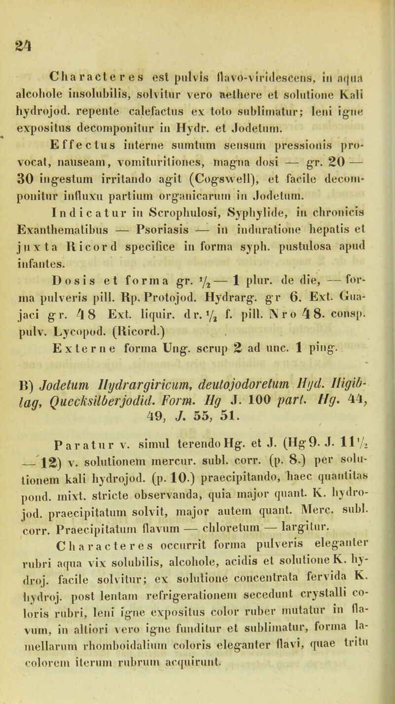 21 Characteres est pulvis llavo-virldescens, lii/u(iia alcohole insolubilis, solvitur vero aethere et solutione Kali liydrojod. repente calefactus ex toto sublimatur; leni ig-ne expositus decoinponilur in Hydr. et Jodetum. Effectus interne surntmn sensum pressionis pro- vocat, nauseam, voniituritiones, niag-na dosi — gr. 20 — 30 iug^estum irritando ag-it (Cog^swell), et facile decom- ponitur intluxu partium organicarum in .lodelum. Indicatur in Scrophulosi, Syphylide, in chronicis Exanthematibus — Psoriasis -— in induratione hepatis et jjixta II icor d specifice informa sypli. pustulosa apud infantes. Dosis et forma gr. y,— 1 plur. de die, —for- ma pulveris pili. Rp. Protojod. Hydrarg. gr 6. Ext. Gua* jaci g r. 1 8 Ext. liquir. d r. ’/, f. pili. N r o 1 8. cons[). pulv. Lycopod. (Ricord.) Externe forma Ung. scrup 2 ad unc. 1 ping. R) Jodetum llydrargiriciim, deutojodorelum Hyd. Uigib^ lag, Quecksilberjodid. Form. Ug .1. 100 pari. llg. 44, 49, J. 55, 51. Paratur v. simul terendoHg. et J. (Hg9. J. 11'/. — 12) V. solutionem mercur. subi. corr. (p. 8.) per solu- tionem kali hydrojod. (p. 10.) praecipitando, haec quantitas pond. mixt. stricte observanda, quia major quanl. K. hydro- jod. praecipitatum solvit, major autem quant. Mere. subi, corr. Praecipitatum flavum — chloretum — largitur. Characteres occurrit forma pulveris eleganter rubri aqua vix solubilis, alcohole, acidis et solutione K.. h}- droj. facile solvitur; ex solutione concentrata fervida K. hydroj. post leniam refrigerationem secedunt crystalli co- loris rubri, leni igne expositus color ruber mutatur in fla- vum, in altiori vero igne funditur et sublimatur, forma la- mellarum rhomboidalium coloris eleganter llavi, quae tritu colorem iterum rubrum acquirunt.