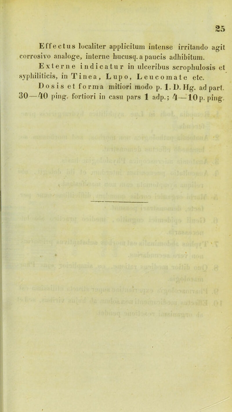 Effectus localiter applicitum intense irritando agit corrosivo analoge, interne hucusq. a paucis adhibitum. Externe indicatur in ulceribus scropbulosis et syphiliticis, in Tinea, Lupo, Leucomate etc. Dosis et forma mitiori modo p. 1. D. Hg. ad part. 30—^JO ping. fortiori in casu pars 1 adp.; — lOp. ping.