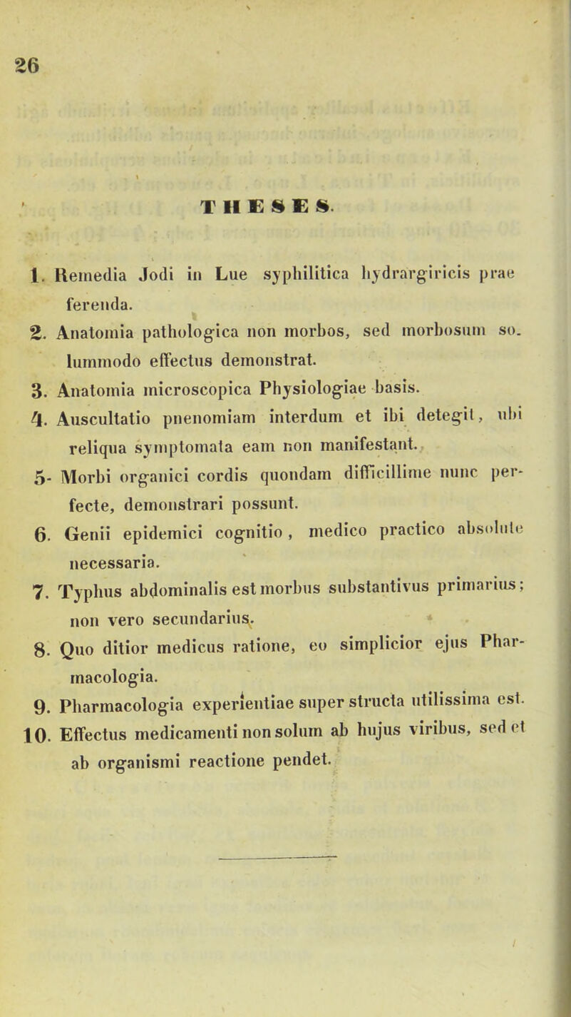 THESEA- 1. Ileinedia Jodi in Lue syphilitica hydrargiricis prae ferenda. 2. Anatomia pathologica non morbos, sed morbosum so. lummodo effectus demonstrat. 3. Anatomia microscopica Physiologiae basis. 4. Auscultatio pnenomiam interdum et ibi detegit, ubi reliqua symptomata eam non manifestant., 5- Morbi organici cordis quondam diflicillime nunc per- fecte, demonstrari possunt. 6. Genii epidemici cognitio , medico practico absolute necessaria. 7. Typhus abdominalis est morbus substantivus primarius; non vero secundarius- * 8. Qvio ditior medicus ratione, eo simplicior ejus Phar- macologia. 9. Pbarmacologia experientiae super structa utilissima est. 10. Effectus medicamenti non solum ab hujus viribus, sedet ab organismi reactione pendet.