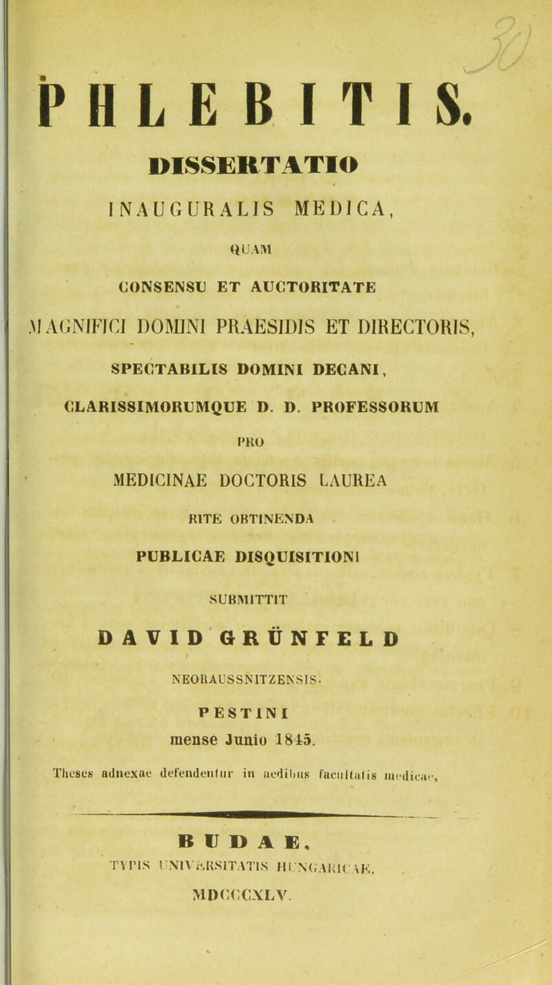 PHLEBITIS. DISSERTATIO INAUGURALIS MEDICA, HUAM CONSENSU ET AUCTORITATE .MAGMFICI DOMINI PRAESIDIS ET DIRECTORIS, SPECTABILIS DOMINI DECANI, CLARISSIMORUMQUE D. D. PROFESSORUM PKO MEDICINAE DOCTORIS LAUREA RITE OBTINENDA PUBLICAE DISQUISITIONI SUBMITTIT DAVlDGRtiNFELD NEORAUSSNITZENSIS. P ESTINI mense Juniu 1845. Theses atlnexae defendeniur in uedilms faeiiltaUs ll^(■diei^|^ BUDAE, TVPIS r\l\ EKSITATIS HI NI.AiiK \E. MDCCCXLV.