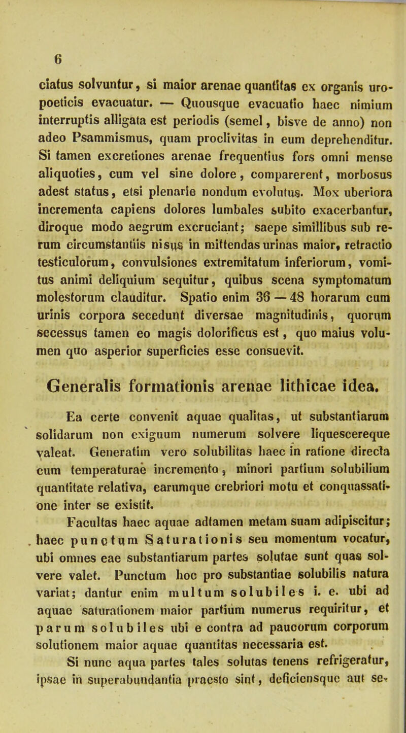 ciatus solvuntur, si maior arenae quantitas ex organis uro- poeticis evacuatur. — Quousque evacuatio haec nimium interruptis alligata est periodis (semel, bisve de anno) non adeo Psammismus, quam proclivitas in eum deprehenditur. Si tamen excretiones arenae frequentius fors omni mense aliquoties, cum vel sine dolore, comparerent, morbosus adest status, etsi plenarie nondum evolutus. Mox uberiora incrementa capiens dolores lumbales subito exacerbantur, diroque modo aegrum excruciant; saepe simillibus sub re- rum circumstantiis nisus in mittendas urinas maior, retractio testiculorum, convulsiones extremitatum inferiorum, vomi- tus animi deliquium sequitur, quibus scena symptomatum molestorum clauditur. Spatio enim 38 — 48 horarum cum urinis corpora secedupt diversae magnitudinis, quorum secessus tamen eo magis dolorificus est, quo maius volu- men quo asperior superficies esse consuevit. Generalis formationis arenae lithicae idea. Ea certe convenit aquae qualitas, ut substantiarum solidarum non exiguum numerum solvere liquescereque valeat. Generatiin vero solubilitas haec in ratione directa cum temperaturae incremento, minori partium solubilium quantitate relativa, earumque crebriori motu et conquassati- one inter se existit. Facultas haec aquae adlamen metam suam adipiscitur; .haec punctum Saturationis seu momentum vocatur, ubi omnes eae substantiarum partes solutae sunt quas sol- vere valet. Punctum hoc pro substantiae solubilis natura variat; dantur enim multum solubiles i. e. ubi ad aquae saturationem maior partium numerus requiritur, et parum solubiles ubi e contra ad paucorum corporum solutionem maior aquae quantitas necessaria est. Si nunc aqua partes tales solutas tenens refrigeratur, ipsae in superabundantia praesto sint, deficiensque aut se-?