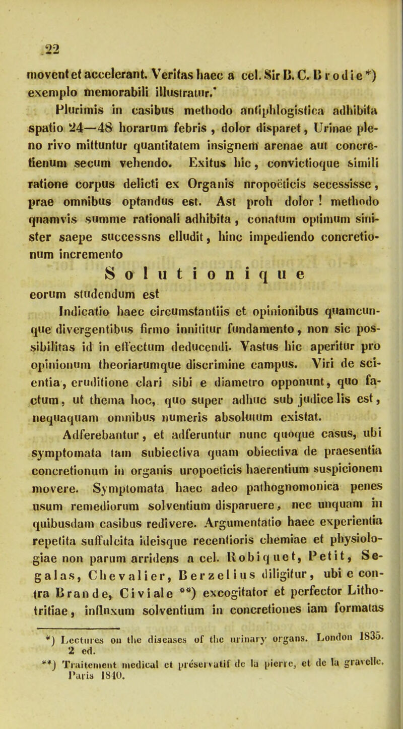 movent et accelerant. Veritas haec a cel. Sir 13. C. C r o d i e * **)) exemplo memorabili illustratur.* Plurimis in casibus methodo antiphlogistica adhibita spatio 24—48 horarum febris , dolor disparet, Urinae ple- no rivo mittuntur quantitatem insignem arenae aut conere- tienum secum vehendo. Exitus hic, convictioque simili ratione corpus delicti ex Organis nropocticis secessisse, prae omnibus optandus est. Ast proh dolor ! methodo quamvis summe rationali adhibita , conatum optimum sini- ster saepe successns elludit, hinc impediendo concretio- num incremento Sttlutionique eorum studendum est Indicatio haec circumstantiis et opinionibus quamcun- que divergentibus firmo innititur fundamento, non sic pos- sibilitas id in effectum deducendi. Vastus hic aperitur pro opinionum theoriarumque discrimine campus. Viri de sci- entia, eruditione clari sibi e diametro opponunt, quo fa- ctum , ut thema hoc, quo super adhuc sub judice lis est, nequaquam omnibus numeris absolutum existat. Adferebaptur, et adferuntur nunc quoque casus, ubi symptomata tam subiectiva quam obiectiva de praesentia concretionum in organis uropoeticis haerentium suspicionem movere. Symptomata haec adeo pathognomonica penes usum remediorum solventium disparuere, nec unquam in quibusdam casibus redivere. Argumentatio haec experientia repetita sulfulcita ideisque recentioris chemiae et physiolo- giae non parum arridens a cel. llobiquet, Petit, Se- galas, Chevalier, Berzelius diligitur, ubi e con- tra Orande, Civi ale excogitator et perfector Litho- tritiae, influxum solventium in concretiones iam formatas *) Pectines o» the discases of tlic urinary organs. London 1S35. 2 cd. **) Tiaitcmcnt medicat et presei vatii' dc Iu i>icric, et de Ia gravcllc. Paris 1840.