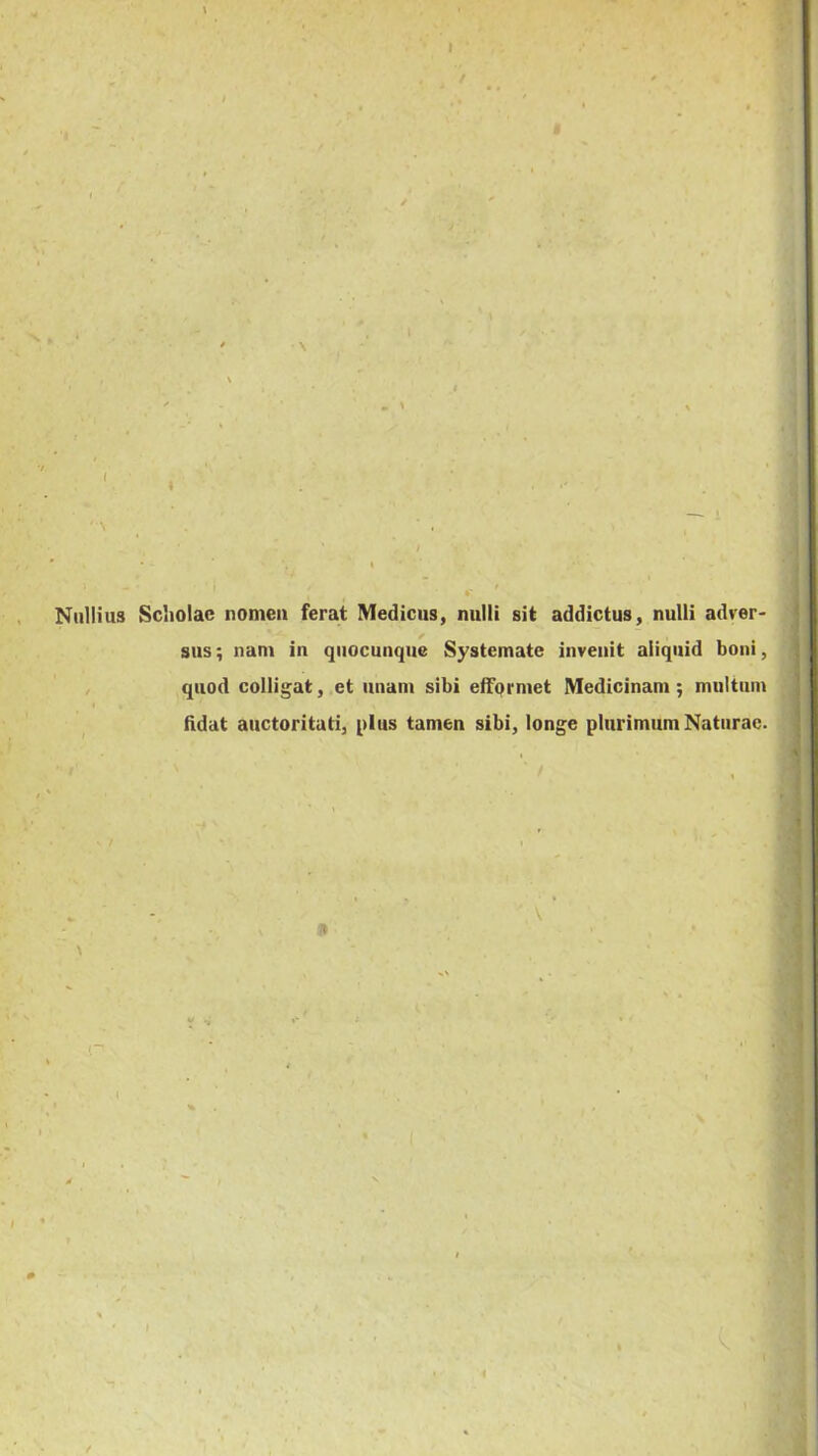 i 1 Nullius Sciiolac nomen ferat Medicus, nulli sit addictus, nulli adver- sus; nam in qiiocunque Systemate invenit aliquid boni, , quod colligat, et unam sibi efFprmet Medicinam; multum Udat auctoritati, plus tamen sibi, longe plurimum Naturae. I
