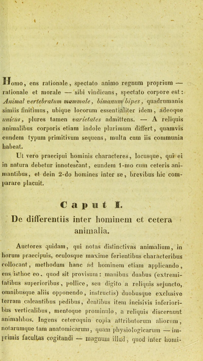 < I > ( ^ i orno, ens rationale, spectato animo regnum proprium — rationale et morale —'sibi vindicans, spectato corpore est:- Animal vertebratum mammale ^ himannm bipes, ‘ simiis finitimus, ubique locorum essentialiter idem, adeoque unicus 3 plures tamen varietates admittens. — A reliquis animalibus corporis etiam indole plurimum differt, quamvis eundem typum primitivum sequens, inulta cum iis communia habeat. Ut vero praecipui hominis characteres, locusque, qui-ei in natura debetur innotescant, eundem 1-mo cum ceteris ani- mantibus, et dein 2-do homines inter se, brevibus hic com- parare placuit. / € a i> 11 t 1. De differentiis inter hominem et cetera > animalia. I Auctores quidam, qui notas distinctivas animalium, in horum praecipuis, oculosque maxime ferientibus characteribus collocant, methodum hanc ad hominem etiam applicando, ens isthoc eo. quod sit provisum: manibus duabus (extremi- tatibus superioribus, pollice, seu digito a reliquis sejuncto, ' omnibusque aliis opponendo, instructis) duobusque exclusive terram ^calcantibus pedibus, dentibus item incisivis inferiori- bus verticalibus, nientoque prominulo, a reliquis discernunt animalibus. Ingens ceteroquin copia attributorum aliorum, notarumque tam anatomicarum, quam'physiologicarum —im- primis facultas cogitandi — magnum illud, quod inter homi-
