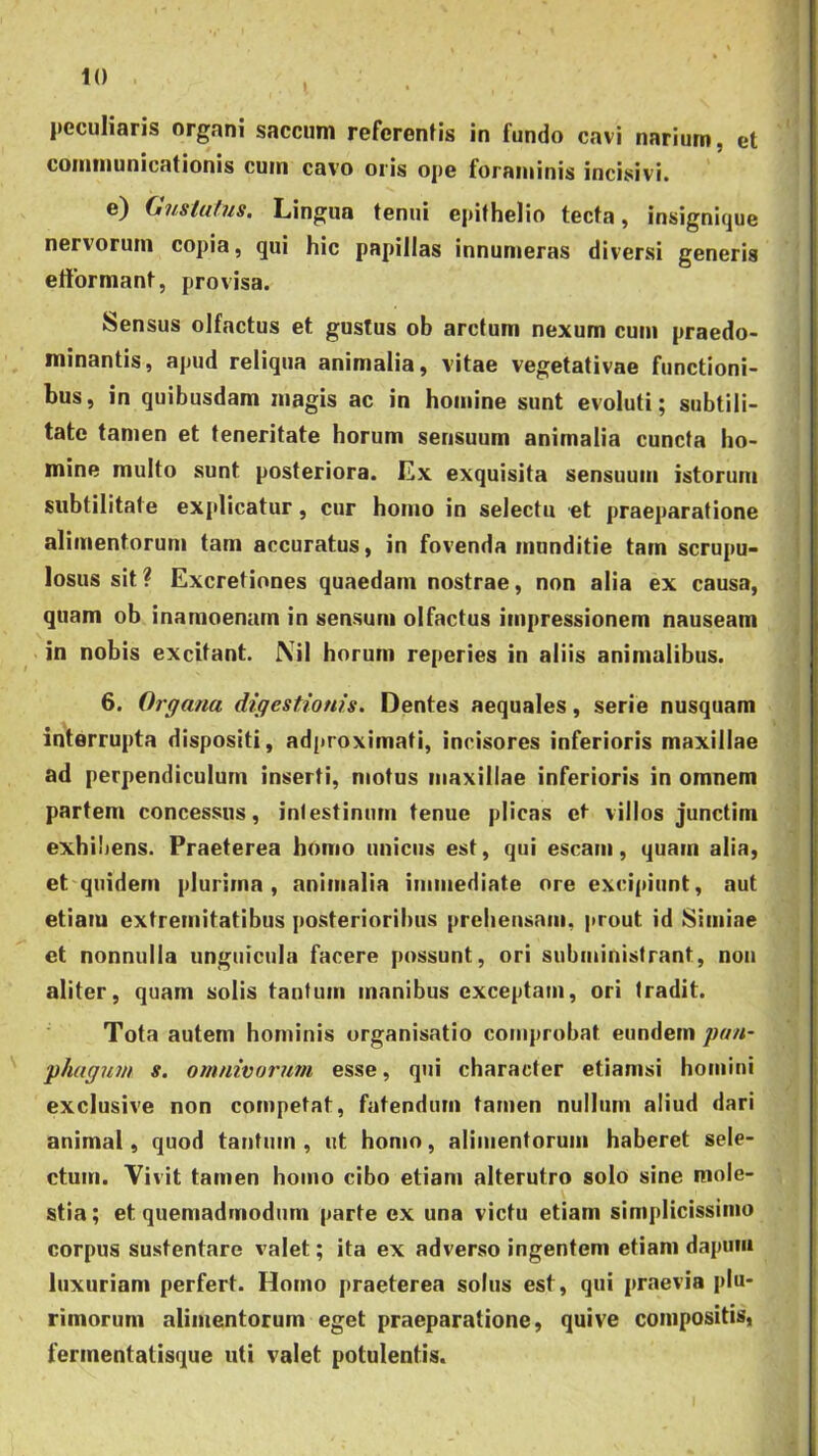 t peculiaris organi saccum referentis in fundo cavi narium, et communicationis cum cavo oris ope foraminis incisivi. e) (juslufus. Lingua tenui epithelio tecta, insignitjue nervorum copia, qui hic papillas innumeras diversi generis efformant, provisa. Sensus olfactus et gustus ob arctum nexum cum praedo- minantis, apud reliqua animalia, vitae vegetativae functioni- bus, in quibusdam magis ac in homine sunt evoluti; subtili- tate tamen et teneritate horum sensuum animalia cuncta ho- mine multo sunt posteriora. Ex exquisita sensuum istorum subtilitate explicatur, cur homo in selectu et praeparatione alimentorum tam accuratus, in fovenda munditie tam scrupu- losus sit? Excretiones quaedam nostrae, non alia ex causa, quam ob inamoenum in sensum olfactus impressionem nauseam in nobis excitant. Nil horum reperies in aliis animalibus. 6. Organa digestionis. Dentes aequales, serie nusquam interrupta dispositi, adproximati, incisores inferioris maxillae ad perpendiculum inserti, motus maxillae inferioris in omnem partem concessus, iniestinum tenue plicas et villos junctim exhibens. Praeterea homo unicus est, qui escam, quam alia, et quidem plurima, animalia immediate ore excipiunt, aut etiam extremitatibus posterioribus prehensam, prout id Simiae et nonnulla unguicula facere possunt, ori subministrant, non aliter, quam solis tantum manibus exceptam, ori tradit. Tota autem hominis organisatio cojiiprobat eundem jian- yhagwn s. omnivormn esse, qui character etiamsi homini exclusive non competat, fatendum tamen nullnm aliud dari animal, quod tantum, ut homo, alimentorum haberet sele- ctum. Vivit tamen homo cibo etiam alterutro solo sine mole- stia; et quemadmodum parte ex una victu etiam simplicissimo corpus sustentare valet; ita ex adverso ingentem etiam dapuiii luxuriam perfert. Homo praeterea solus est, qui praevia plu- rimorum alimentorum eget praeparatione, quive compositis, fermentatisque uti valet potulentis.