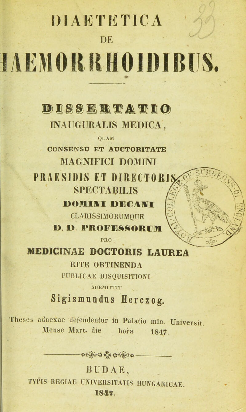 I DIAETETICA DE f%M INAI GLRALIS MEDICA, QUAM CONSENSU ET AUCTORITATE MAGNIFICI DOMINI PRAESIDIS ET DlRECTÖRl * SPECTA BILIS DOmMI DECAMI CLARISSIMORUMQUE 1>. 1>. PROFESSORU^ MEDICINÁÉ DOCTORIS LAUREA RITE OBTINENDA 1‘UBLICAE DISQUISITIOIVI SUBraXTIT Sigismnndus Herczog. Thesea ailiiexae defenJentur in PaJatio min. Universit Mense Alart. die hóra 1847. BUDÁÉ, TYPIS REGIAE UNIVERSITATIS HUNGARICAE. 184í.