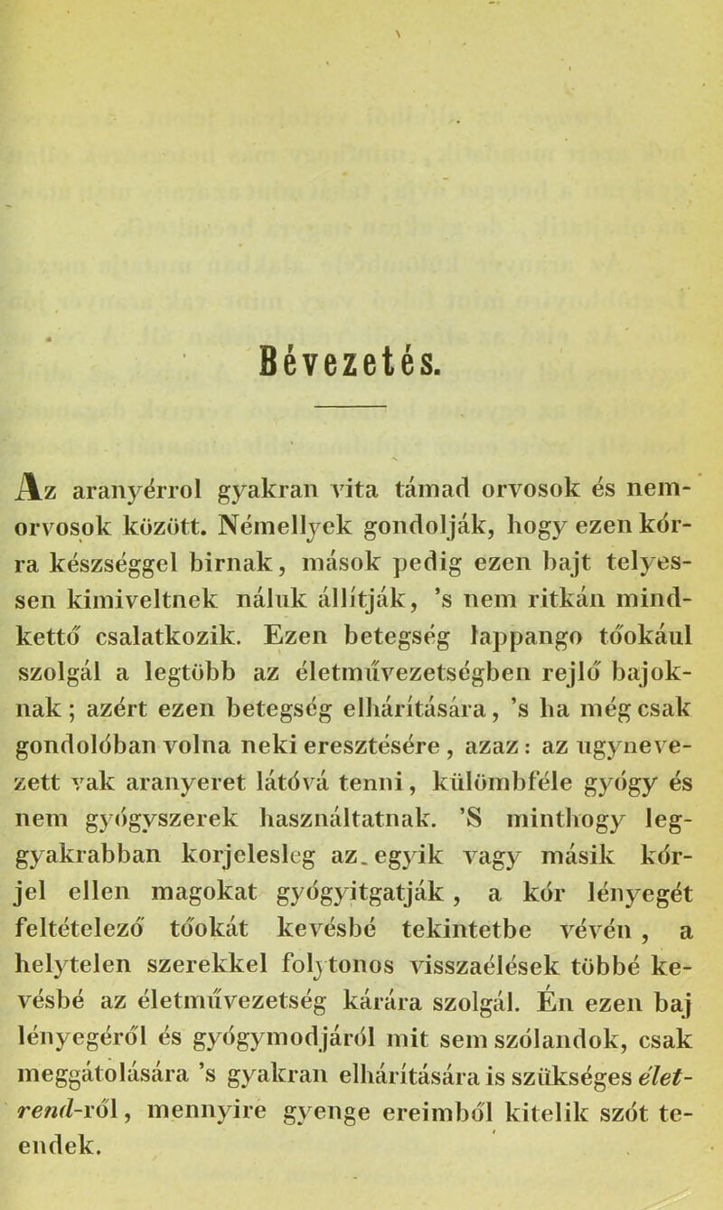 Bévezetés. Az aranyérről gyakran vita támad orvosok és nem- orvosok között. Némellyck gondolják, hogy ezen kór- ra készséggel bírnak, mások pedig ezen bajt telyes- sen kiiniveltnek náluk állítják, ’s nem ritkán mind- kettő csalatkozik. Ezen betegség lappangó tóokául szolgál a legtöbb az életimívezetségben rejlő bajok- nak ; azért ezen betegség elhárítására, ’s ba még csak gondolóban volna neki eresztésére , azaz: az úgyneve- zett vak aranyeret látóvá tenni, külömbféle gyógy és nem gycigyszerek használtatnak. ’S mintbogy leg- gyakrabban korjelesleg az. egyik vagy másik kór- jel ellen magokat gyógyitgatják, a kór lényegét feltételező tóokát kevésbé tekintetbe vévén , a helytelen szerekkel folytonos visszaélések többé ke- vésbé az életmiívezetség kárára szolgál. Én ezen baj lényegéról és gyógymódjáról mit sem szólandok, csak meggátolására ’s gyakran elhárítására is szükséges ó/e#- reml-i'ő\, mennyire gyenge ereimból kitelik szót te- endek.
