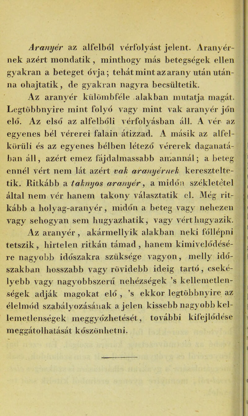 Aranyér az alfélből vérfolyást jelent. Aranyér- nek azért mondatik, minthogy más betegségek ellen gyakran a beteget övja; tehát mint az arany után után- na ohajtatik, de gyakran nagyra becsültetik. Az aranyér külömbféle alakban mutatja magát. Legtöbbnyire mint folyó vagy mint vak aranyér jón elő. Az első az alfelbőli vérfolyásban áll. A vér az egyenes bél vérerei falain átizzad. A másik az alfél- körüli és az egyenes bélben létező vérerek daganatá- ban áll, azért emez fájdalmassabb amannál; a beteg ennél vért nem lát azért vak aranyérnek keresztelte- tik. Ritkább a taknyos aranyér^ amidőn székletétel által nem vér hanem takony választatik cl. Még rit- kább a holyag-aranyér, midőn a beteg vagy nehezen vagy sehogyan sem hugyazhatik, vagy vért hugyazik. Az aranyér, akármellyik alakban neki föllépni tetszik, hirtelen ritkán támad , hanem kimivelődésé- re nagyobb időszakra szüksége vagyon, melly idő- szakban hosszabb vagy rövidebb ideig tartó, cseké- lyebb vagy nagyobbszeru nehézségek ’s kellemetlen- ségek adják magokat elő , ’s ekkor legtöbbnyire az élelimid szabályozásának a jelen kissebb nagyobb kel- lemetlenségek meggyőzhetését, további kifejlődése meggátolhatását köszönhetni.