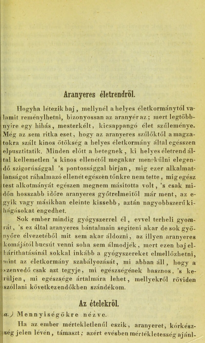 Aranyeres életrendről. Hogyha létezik baj, mellynél a helyes életkormánytól va- lamit reinénylhetni, bizonyossan az aranyér az; mert legtöbb- nyire egy hibás, mesterkélt, kicsappangó élet szüleménye. Még az sem ritka eset, hogy az aranyeres szi'ílőktől a magza- tokra szált kinos ötökség a helyes életkormány által egésszen elpusztitatik. Minden előtt a betegnek , ki helyes életrend ál- tal kellemetlen ’s kinos ellenétől megakar menekülni elegen- dő szigorúsággal ’s pontossággal birjan, mig ezer alkalmat- lanságot ráhalmazó ellenét egészén tőnkre nem tette, mig egész test alkotmányát egészen megnem másitotta volt, ’s csak mi- dőn hosszabb időre aranyeres gyötrelmeitől már ment, az e- gyik vagy másikban eleinte kissebb, aztán nagyobbszerii ki- hágásokat engedhet. Sok ember mindig gyógyszerrel él, evvel terheli gyom- rát, ’s ez által aranyeres bántalmain segíteni akar de sok gyö- nyöre élvezetéből mit sem akar áldozni, az illyen aranyeres komájától búcsút venni soha sem álmodjék, mert ezen baj el- háríthatásánál sokkal inkább a gyógyszereket elmellőzhetni, mint az életkormány szabályozását, mi abban áll, hogy a szenvedő csak azt tegyje, mi egészségének hasznos, ’s ke- rüljen, mi egészsége ártalmára lehet, mellyekről röviden t szóllani következendőkben szándékom. Az ételekről. \a.J Mennyiségökre nézve. Ha az ember mértekletleniil eszik, aranyeret, kórkész- 7}ség jelen lévén, támaszt; azért evésben mértékletesség ajánl-