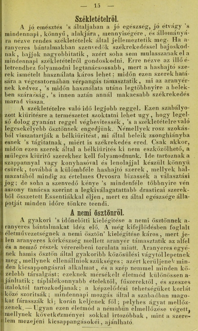 Székletételröl. A jó emésztés ’s áltáljában a jó egészség, jó étvágy ’s mindennapi, könnyű , alakjára , mennyiségére , és állományá- ra nézve rendes székletételek által jeliemeztetik meg. Ha a- ranyeres bántalmakban szenvedők székrekedéssel bajoskod- nak, bajjok nagyobbitatik , azért soha sem mulasszanak el a mindennapi székletételről gondoskodni. Erre nézve az illőé- letrendhez folyamodni legtanácsossabb, mert a hashajtó sze- rek ismételt használata káros lehet; midőn ezen szerek hálá- sára a végcsatornában vérpangás támasztatik, mi az aranyér- nek kedvez, ’s midőn használata utánn legtöhbnyire a belek- ben szárazság, ’s innen aztán annál makacsabb székrekedés marad vissza. A székletételre való idő legjobb reggel. Ezen szabályo- zott kiürítésre a természetet szoktatni lehet úgy, hogy legel- ső dolog gyanánt reggel végbevitessék, ’s a székletételre való legcsekélyebb ösztönnek engedjünk. Némellyek rósz szokás- ból visszatartják a bélkiüritést, mi által beleik zsonghiányba esnek ’s tágitatnak, miért is székrekedés ered. Csak akkor, midőn ezen szerek által a bélkiürités ki nem eszközölhető, a müleges kiürítő szerekhez kell folyamodnunk. Ide tartoznak a szappannyal vagy konyhasóval és lenolajjal készült könnyű csürék, továbbá a külömbféle hashajtó szerek, mellyek hal- mazatából mindig az értelmes Orvosra bizassék a választási jog; de soha a szenvedő kénye ’s mindenféle többnyire vén as/ony tanácsa szerint a legkiválagatattabb drasticai szerek- ből összetett Essentiákkal éljen , mert ez által egészsége álla- potját minden időre tönkre teendi. A nemi ösztönről. A gyakori ’s időnelötti kielégítése a nemi ösztönnek a- ranyeres bántalmakat idéz elő. A még kifejlődésben foglalt életmiivezetségnek a nemi ösztön’ kielégítése káros, mert je- len aranyeres kórkészség mellett aranyér támasztatik az alfél és a nemző részek vérereiben! toriilata miatt. Aranyeres egyé- nek hamis ösztön által gyakoribb közösülés! vágytóllepetnek I meg, mellynek ellenállniok szükséges ; azért kerüljenek min- I den kicsappongásrai alkalmat, és a szép nemmel minden kö- ■ zelebb társalgást; ezeknek mérsékelt életmód különössen a- ■jánltatik; táplálékonnyabb ételektől, fűszerektől, és szeszes Bitaloktól tartózkodjanak; a képzelődési tehetségüket korlát Ijközé szorítsák; mindennapi mozgás által a szabadban mago- jikat fárasszák ki; korán keljenek föl; pelyhes ágyat mellőz- Izenek, — Ugyan ezen eletmod a némabün elmellőzése végett^ smellynek következményei sokkal irtozóbhak , mint a szere- Hem mezejéni kicsappangásokéi, ajánlható.