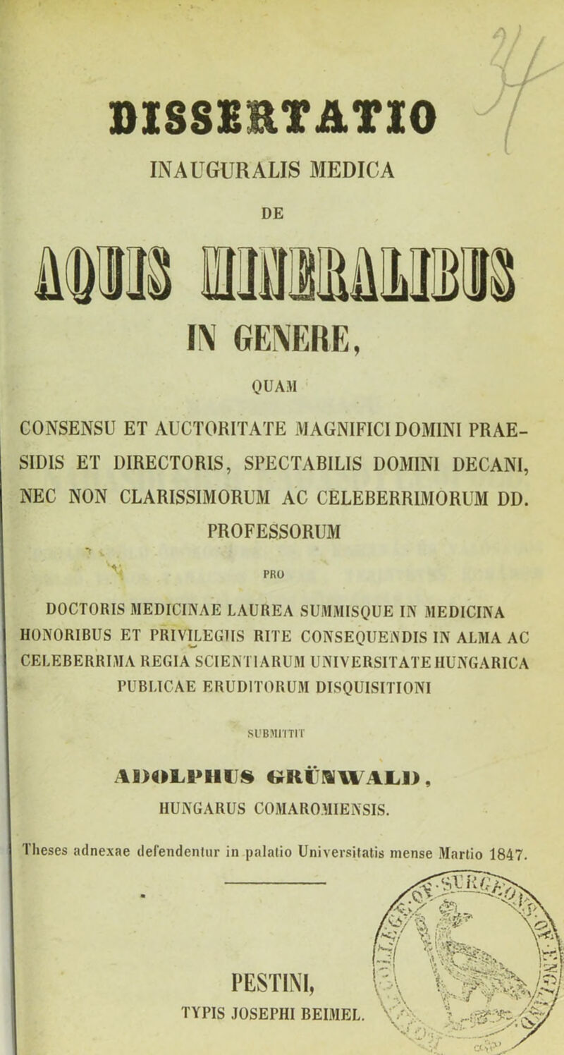 /i l / I niSSXETATlO / I INAUGURALIS MEDICA DE m GENERE, OUAM CONSENSU ET AUCTORITATE MAGNIFICIDOMINI PRAE- SIDIS ET DIRECTORIS, SPECTABILIS DOMINI DECANI, NEC NON CLARISSIMORUM AC CELEBERRIMORUM DD. PROFESSORUM '•i PRO DOCTORIS MEDICINÁÉ LAUREA SUMMISOUE IN MEDICINA IIONORIBUS ET PRIVILEGIIS RITE CONSEQUENDIS IN ALMA AC CELEBERRIMA REGIA SCIENTIARUM UNIVERSITATEHUNGARICA PUBLICAE ERUDITORUM DISQUISITIONI Sl'BMriTIT (^KC!»WAL]>, HUNGARUS COMAROMIENSIS. FESTINI, TYPIS JOSEPHI BEIMEL. Theses adnexae defendenlur in palatio Universitatis niense Martio 1847.