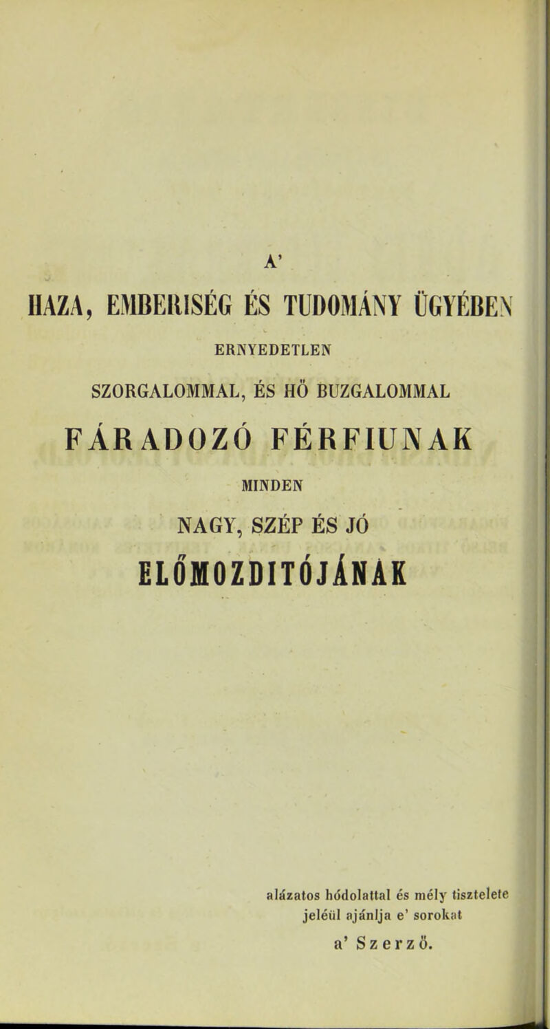 A’ HAZA, EMBERISÉG ÉS TUDOMÁNY ÜGYÉBEN ERNYEDETLEN SZORGALOMMAL, ÉS HÖ BUZGALOMMAL FÁRADOZÓ FÉRFIÚNAK MINDEN NAGY, SZÉP ÉS JÓ előmozdítójának alázatos hódolattal és mély tisztelete jeléül ajánlja e’ sorokat a’ Szerző.