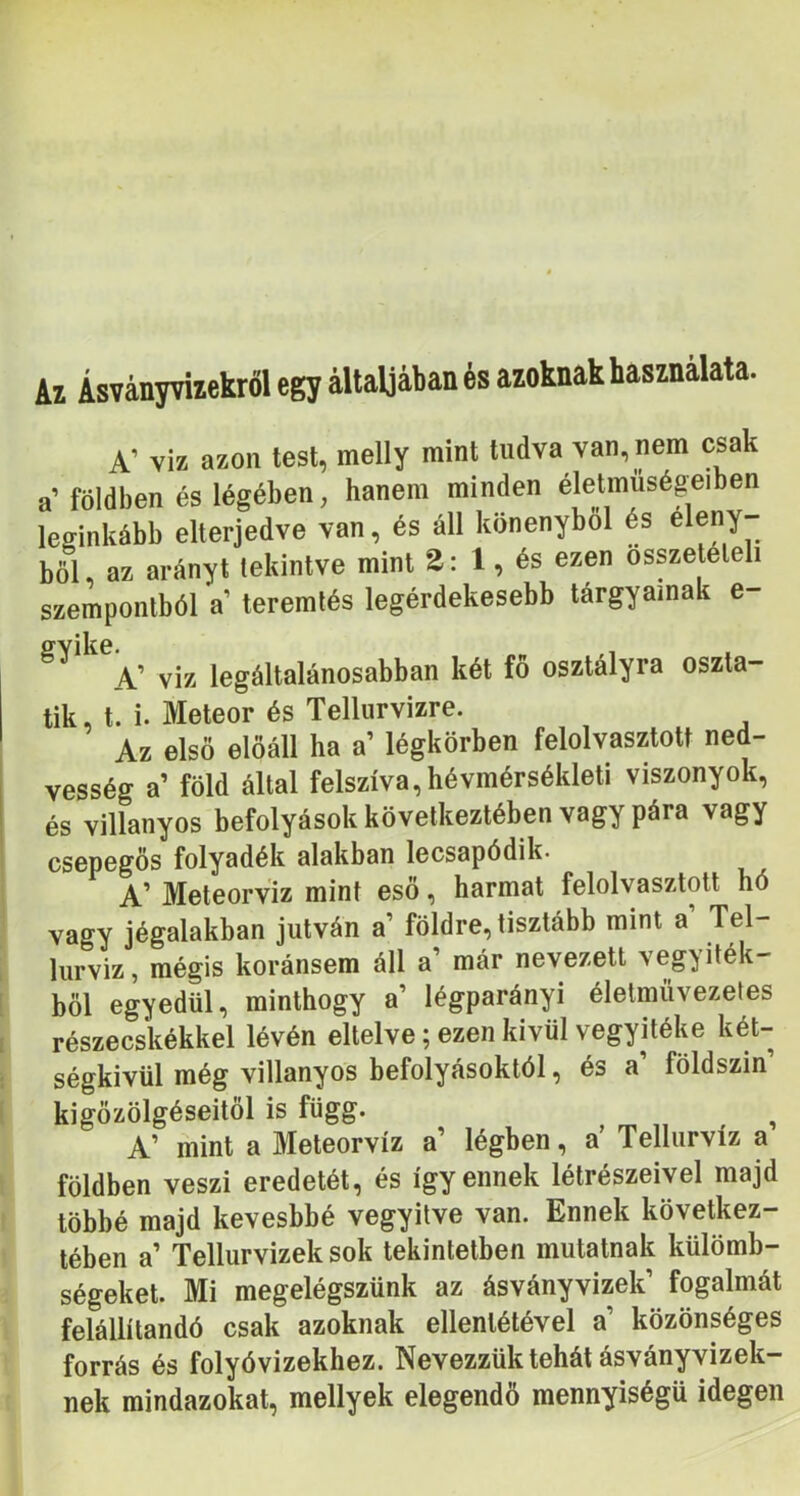 Az Ásványvizekről egy altaljában és azoknak használata. A’ víz azon test, melly mini tudva van, nem csak a’ földben és légében, hanem minden életmuségeiben leginkább elterjedve van, és áll könenybol és böl, az arányt tekintve mint 2: 1, és ezen összetételi szempontból a teremtés legérdekesebb tárgyainak e- A’ víz legáltalánosabban két fö osztályra oszta- tik, t. i. Meteor és Tellurvizre. Az első előáll ha a’ légkörben felolvasztott ned- vesség a’ föld által felszíva, hévmérsékleti viszonyok, és villanyos befolyások következtében vagy pára vagy I csepegös folyadék alakban lecsapódik. A’ Meteorv'iz mint eső, harmat felolvasztott hó vagy jégalakban jutván a földre, tisztább mint a Tel- liirviz, mégis koránsem áll a’ már nevezett vegyiték- böl egyedül, minthogy a’ légparányi életmüvezeles részecskékkel lévén eltelve; ezen kivül vegyitéke két- ségkívül még villanyos befolyásoktól, és a’ földszin’ 1 kigőzölgéseitől is függ. ^ A’ mint a Meteorvíz a’ légben, a’ Tellurvíz a földben veszi eredetét, és így ennek létrészeivel majd többé majd kevesbbé vegyítve van. Ennek következ- tében a’ Tellurvizek sok tekintetben mutatnak külömb- ségeket. Mi megelégszünk az ásványvizek’ fogalmát felállítandó csak azoknak ellentétével a’ közönséges forrás és folyóvizekhez. Nevezzük tehát ásványvizek- nek mindazokat, mellyek elegendő mennyiségű idegen