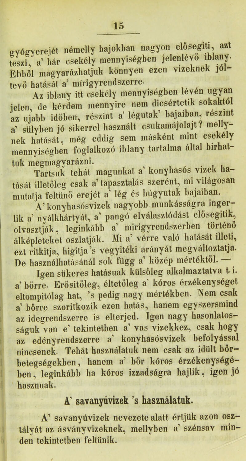 svőgverejét némelly bajokban nagyon elősegUi, azt teL), a’ bár csekély mennyiségben jelenlévő iblany. Ebből magyarázhatjuk könnyen ezen vizeknek jól- tevö hatását a mírigyrendszerre- Az iblany itt csekély mennyiségben léven ugyan jelen, de kérdem mennyire nem dicsértetik sokaktól az újabb időben, részint a’ légutak’ bajaiban, részint a’ sülyben jó sikerrel használt csukamájolajt? meny- nek hatását, még eddig sem másként mint csekély mennyiségben foglalkozó iblany tartalma által bírhat- tuk megmagyarázni. , ^ . i u Tartsuk tehát magunkat a konyhasós vizek ha- tását illetőleg csak a tapasztalás szerént, mi világosan mutatja feltűnő erejét a’ lég és húgyutak bajaiban. A’ konyhasósvizek nagyobb munkásságra inger- ük a nyálkhártyát, a’ pangó elválasztódást elősegitik, olvasztják, leginkább a mirigyrendszerben történő álképleteket oszlatják. Mi a’ vérre való hatását illeti, ezt ritkitja, higitja’s vegyitéki arányát megváltoztatja. De használhalásánál sok függ a közép mértéktói. Igen sükeres hatásúak külsőleg alkalmaztatva t-i. a’ bőrre. Erősitőleg, éltetőleg a’ kóros érzékenységet eltompitólag hat, ’s pedig nagy mértékben. Nem csak ; a bőrre szoritkozik ezen hatás, hanem egyszersmind ; az idegrendszerre is elterjed. Igen nagy hasonlatos- 2 ságuk van e’ tekintetben a’ vas vizekkez, csak hogy 5 az edényrendszerre a konyhasósvizek befolyással t nincsenek. Tehát használatuk nem csak az idült bőr- l betegségekben, hanem a’ bőr kóros érzékenységé- l ben, leginkább ha kóros izzadságra hajlik, igen jó I hasznuak. A’ savanyúvizek ’s használatuk. A’ savanyúvizek nevezete alatt értjük azon osz- ! tályát az ásványvizeknek, mellyben a’ szénsav min- den tekintetben feltűnik.