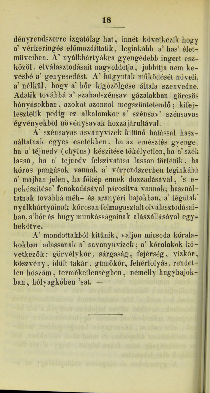 dényrendszerre izgatólag hat, innét következik hogy a’ vérkeringés elömozdittatik, leginkább a’ has’ élet- műveiben. A’ nyálkhártyákra gyengédebb ingert esz- közöl, elválasztodásait nagyobbitja, jobbítja nem ke- vésbé a’ genyesedést. A’ hügyiitak működését növeli, a’ nélkül, hogy a’ bőr kigőzölgése általa szenvedne. Adatik továbbá a’ szabadszénsav gázalakban görcsös hányásokban, azokat azonnal megszüntetendő; kifej- lesztetik pedig ez alkalomkor a’ szénsav’ szénsavas égvényekből növénysavak hozzájárullával. A’ szénsayas ásványvizek kitűnő hatással hasz- náltatnak egyes esetekben, ha az emésztés gyenge, ha a’téjnedv (chyliis) készítése tökélyetlen, ha a’szék lassú, ha a’ téjnedv felszivatása lassan történik, ha kóros pangások vannak a’ vérrendszerben leginkább a’ májban jelen, ha főkép ennek duzzadásával, ’s e- pekészitése’ fenakadásával párosítva vannak; használ- tatnak továbbá méh- és aranyéri bajokban, a’ légutak’ nyálkhártyáinak kórosan felmagasztalt elválasztodásai- ban, a’bőrés hugy munkásságainak alászállásával egy- bekötve. A’ mondottakból kitűnik, váljon micsoda kórala- kokban adassanak a’ savanyúvizek; a’ kóralakok kö- vetkezők: görvélykór, sárgaság, fejérség, vizkór, köszvény, idült takár, gümőkór, fehérfolyás, rendet- len hószám, terméketlenségben, némelly hugybajok- ban, hólyagkőben ’sat. —